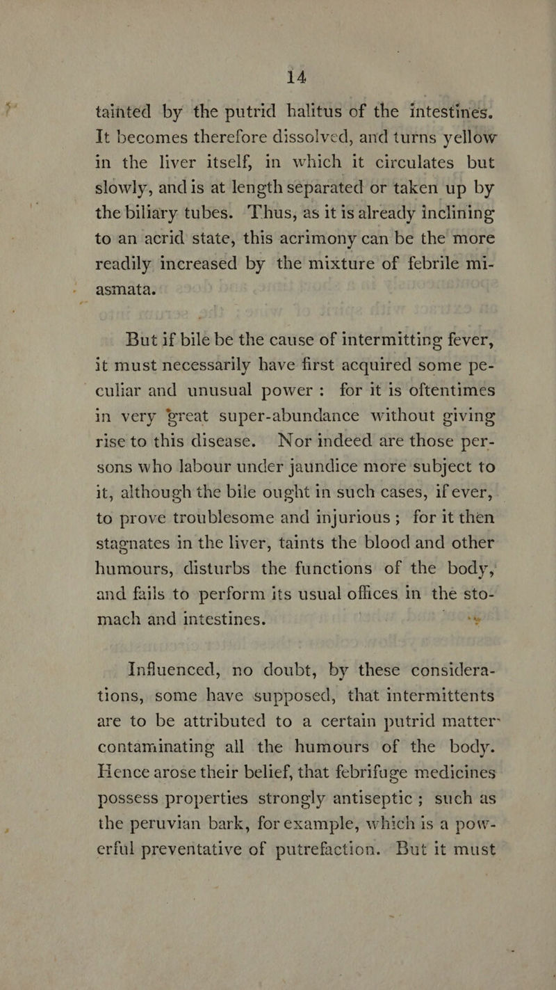 ~~ tainted by the putrid halitus of the intestines. It becomes therefore dissolved, and turns yellow in the liver itself, in which it circulates but slowly, and is at length separated or taken up by the biliary tubes. Thus, as it is already inclining to an acrid state, this acrimony can be the more readily increased by the mixture of febrile mi- But if bile be the cause of intermitting fever, it must necessarily have first acquired some pe- culiar and unusual power: for it is oftentimes in very reat super-abundance without giving rise to this disease. Nor indeed are those per- sons who labour under jaundice more subject to it, although the bile ought in such cases, if ever, to prove troublesome and injurious; for it then stagnates in the liver, taints the blood and other humours, disturbs the functions of the body, and fails to perform its usual offices in the sto- mach and intestines. | LO Influenced, no doubt, by these considera- tions, some have supposed, that intermittents are to be attributed to a certain putrid matter: contaminating all the humours of the body. Hence arose their belief, that febrifuge medicines possess properties strongly antiseptic ; such as the peruvian bark, forexample, which is a pow- erful preventative of putrefaction. But it must