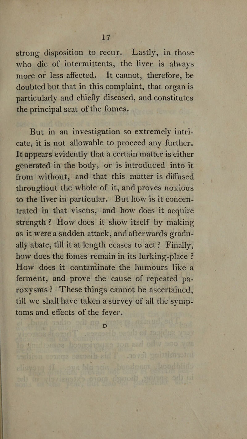  bak who die of intermittents, the liver is always more or less affected. It cannot, therefore, be doubted but that in this complaint, that organ is particularly and chiefly diseased, and constitutes the principal seat of the fomes. But in an investigation so extremely intri- cate, it is not allowable to proceed any further. It appears evidently that a certain matter 1s either generated in the body, or is introduced into it from without, and that this matter 1s diffused throughout the whole of it, and proves noxious to the liver in particular. But how is it concen- trated in that viscus, and how does it acquire strength ? How does it show itself by making as it were a sudden attack, and afterwards gradu- ally abate, till it at length ceases to act? Finally, how does the fomes remain in its lurking-place ? How does it contaminate the humours like a ferment, and prove the cause of repeated pa- roxysms? ‘These things cannot be ascertained, till we shall have taken a survey of all the symp- toms and effects of the fever. D