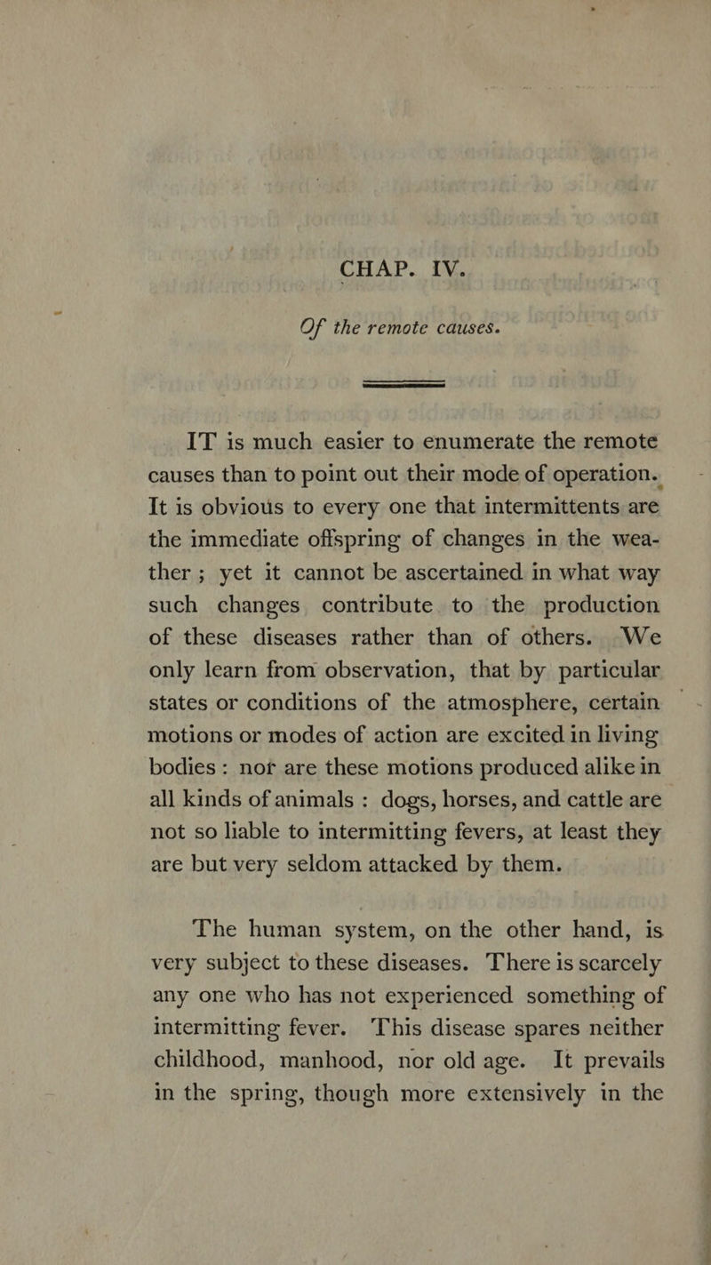 Of the remote causes.  IT is much easier to enumerate the remote causes than to point out their mode of operation. It is obvious to every one that intermittents are the immediate offspring of changes in the wea- ther; yet it cannot be ascertained. in what way such changes contribute. to the production of these diseases rather than of others. We only learn from observation, that by particular states or conditions of the atmosphere, certain motions or modes of action are excited in living bodies : nor are these motions produced alike in all kinds of animals : dogs, horses, and cattle are not so liable to intermitting fevers, at least they are but very seldom attacked by them. The human system, on the other hand, is very subject to these diseases. There is scarcely any one who has not experienced something of intermitting fever. ‘This disease spares neither childhood, manhood, nor old age. It prevails in the spring, though more extensively in the
