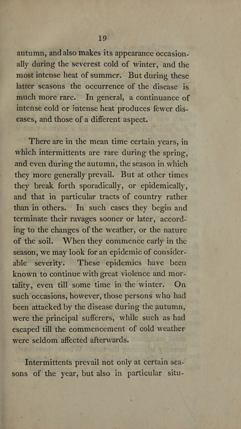 1g autumn, and also makes its appearance occasion- ally during the severest cold of winter, and the most intense heat of summer. But during these latter seasons the occurrence of the disease is much more rare. In general, a continuance of intense cold or ;ntense heat produces fewer dis- eases, and those of a different aspect. There are in the mean time certain years, in which intermittents are rare during the spring, and even during the autumn, the season in which they more generally prevail. But at other times they break forth sporadically, or epidemically, and that in particular tracts of country rather than in others. In such cases they begin and terminate their ravages sooner or later, accord- ing to the changes of the weather, or the nature of the soil. When they commence early in the season, we may look for an epidemic of consider- able severity. These epidemics have been known to continue with great violence and mor- tality, even till some time in the winter. On such occasions, however, those persons who had been attacked by the disease during the autumn, were the principal sufferers, while such as had escaped till the commencement of cold weather were seldom affected afterwards. Intermittents prevail not only at certain sea- sons of the year, but also in particular situ-