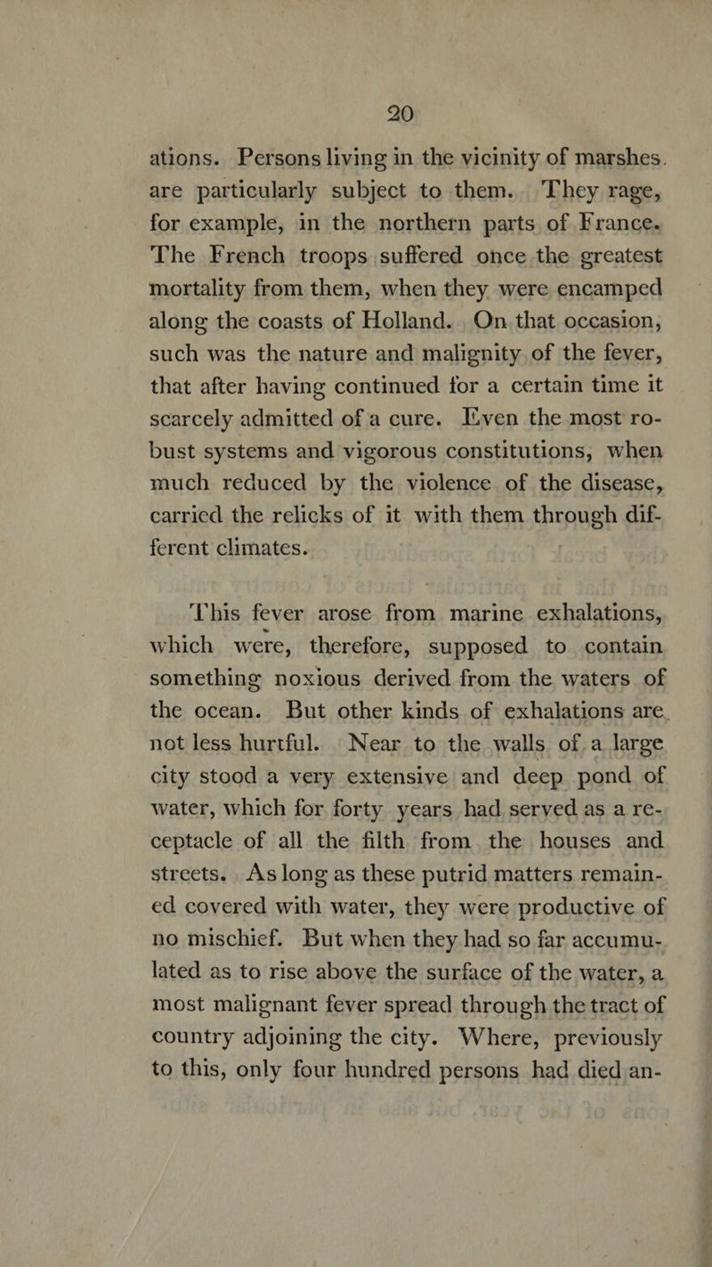 ations. Persons living in the vicinity of marshes. are particularly subject to them. They rage, for example, in the northern parts of France. The French troops suffered once the greatest mortality from them, when they were encamped along the coasts of Holland. . On that occasion, such was the nature and malignity of the fever, that after having continued for a certain time it scarcely admitted of a cure. Éven the most ro- bust systems and vigorous constitutions, when much reduced by the violence of the disease, carried the relicks of it with them through dif- ferent climates. ‘This fever arose from marine exhalations, which were, therefore, supposed to contain something noxious derived from the waters. of the ocean. But other kinds of exhalations are. not less hurtful. Near to the walls of.a large city stood a very extensive and deep pond of water, which for forty years had served as a re- ceptacle of all the filth from. the houses and streets. .Aslong as these putrid matters remain- ed covered with water, they were productive of no mischief. But when they had so far accumu- lated as to rise above the surface of the water, a most malignant fever spread through the tract of country adjoining the city. Where, previously to this, only four hundred persons had died an-
