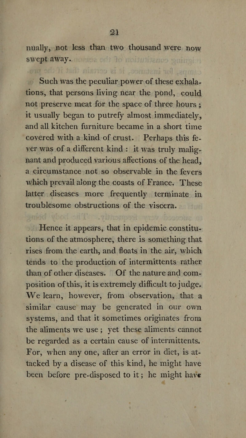 nually, not less than two thousand were. now swept away. . Such was the peculiar power of these exhala- tions, that persons living near the pond, could not preserve meat for the space of three hours ; it usually began to putrefy almost immediately, and all kitchen furniture became in a short time covered with a. kind of crust. Perhaps this fe- ver was of a different kind: it was truly malig- nant and produced various affections of the head, a circumstance not so observable in the fevers which prevail along the coasts of France. These latter diseases more frequently terminate in troublesome obstructions of the viscera. Hence it appears, that in epidemic constitu- tions of the atmosphere, there is something that rises from the earth, and floats in the air, which tends to the production of intermittents. rather than of other diseases. Of the nature and com- position of this, it is extremely difficult to judge. Welearn, however, from observation, that a similar cause may be generated in our own systems, and that it sometimes originates from the aliments we use; yet these aliments cannot be regarded as a certain cause of intermittents. For, when any one, after an error in diet, is at- tacked by a disease of this kind, he might have been before pre-disposed to it; he might have