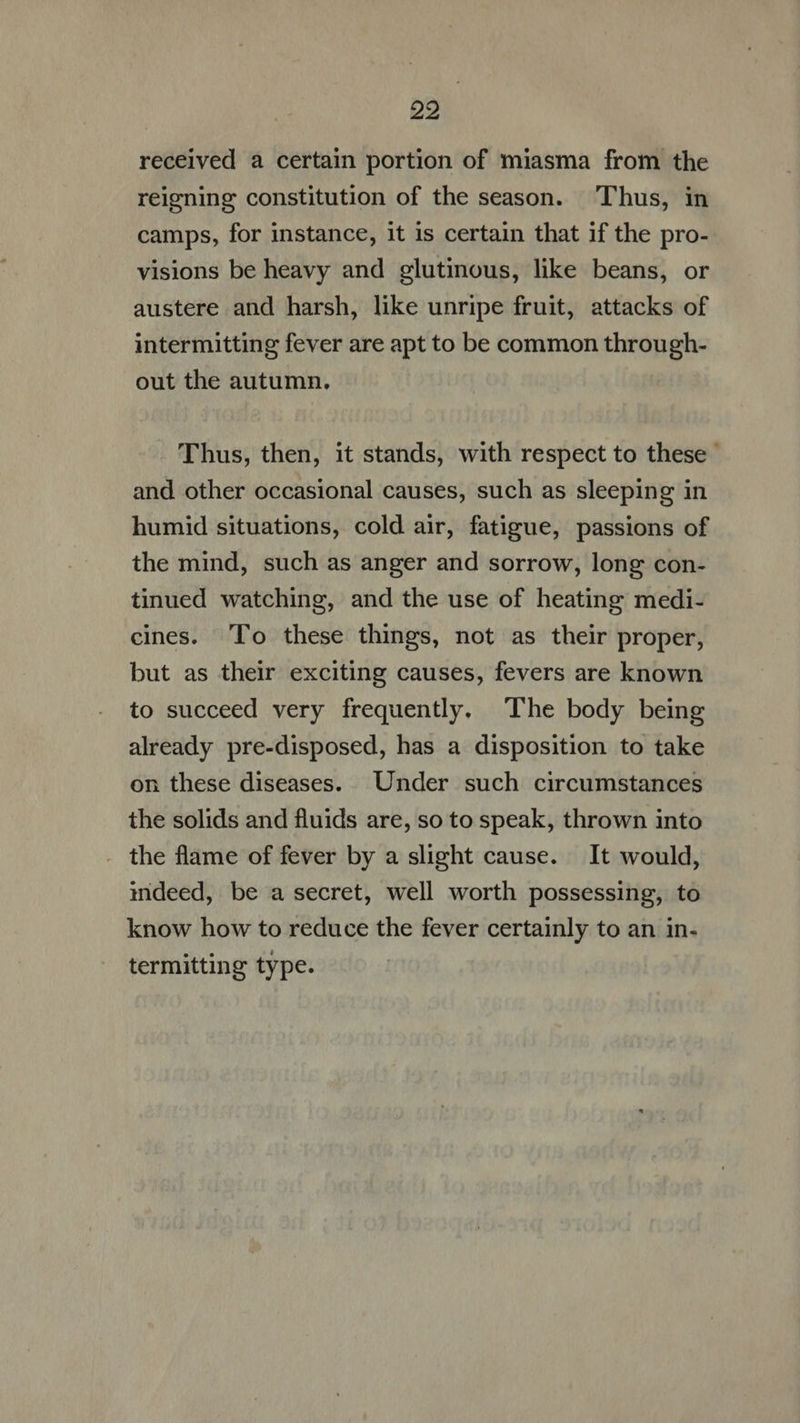 received a certain portion of miasma from the reigning constitution of the season. Thus, in camps, for instance, it is certain that if the pro- visions be heavy and glutinous, like beans, or austere and harsh, like unripe fruit, attacks of intermitting fever are apt to be common through- out the autumn. Thus, then, it stands, with respect to these - and other occasional causes, such as sleeping in humid situations, cold air, fatigue, passions of the mind, such as anger and sorrow, long con- tinued watching, and the use of heating medi- cines. To these things, not as their proper, but as their exciting causes, fevers are known to succeed very frequently. The body being already pre-disposed, has a disposition to take on these diseases. Under such circumstances the solids and fluids are, so to speak, thrown into . the flame of fever by a slight cause. It would, indeed, be a secret, well worth possessing, to know how to reduce the fever certainly to an in- termitting type.