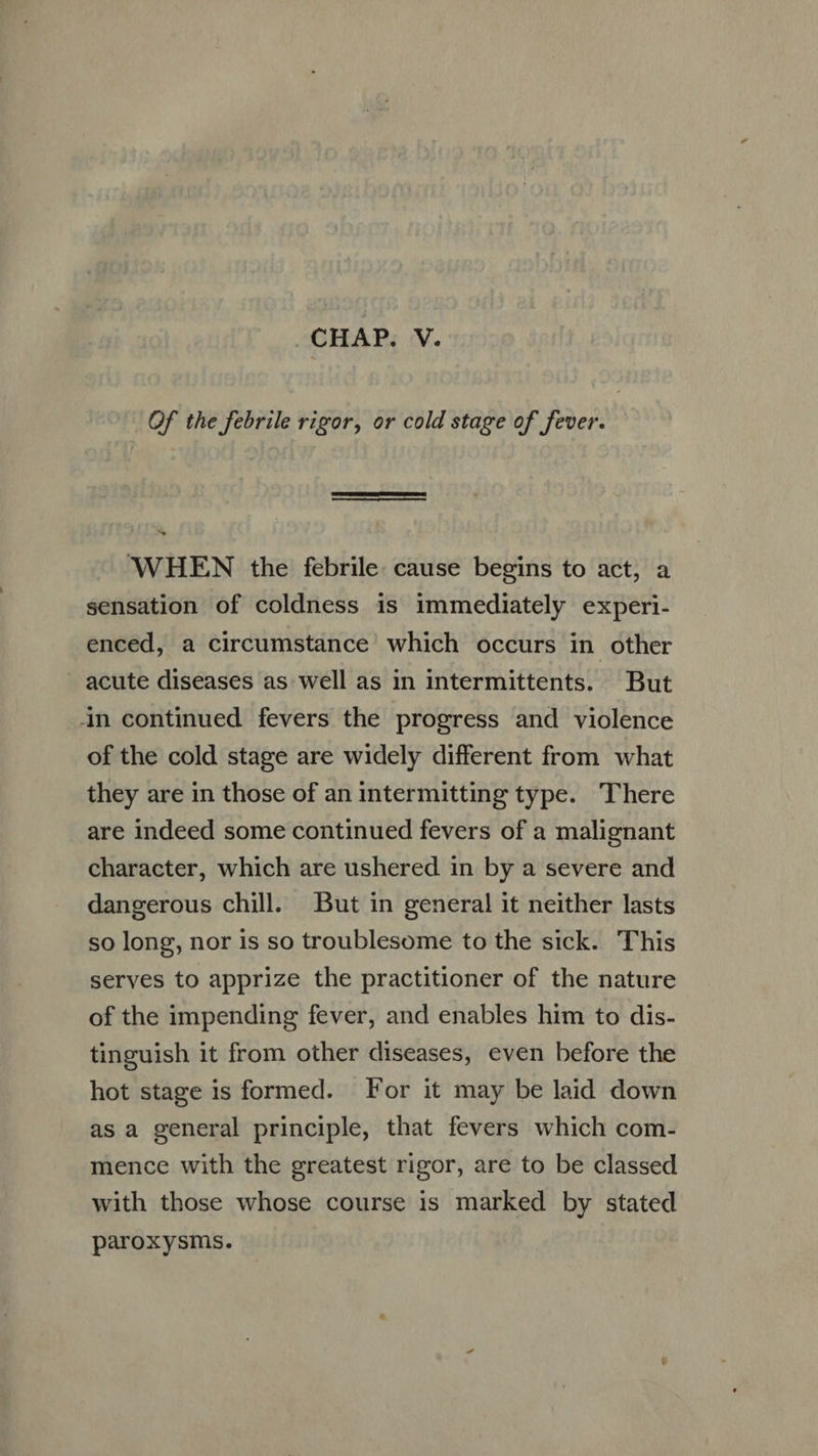 Of the febrile rigor, or cold stage of fever. —Ó E HEN the febrile. cause begins to act, a sensation of coldness is immediately experi. enced, a circumstance which occurs in other acute diseases as well as in intermittents. But in continued fevers the progress and violence of the cold stage are widely different from what they are in those of an intermitting type. There are indeed some continued fevers of a malignant character, which are ushered in by a severe and dangerous chill. But in general it neither lasts so long, nor is so troublesome to the sick. This serves to apprize the practitioner of the nature of the impending fever, and enables him to dis- tinguish it from other diseases, even before the hot stage is formed. For it may be laid down as a general principle, that fevers which com- mence with the greatest rigor, are to be classed with those whose course is marked by stated paroxysms.