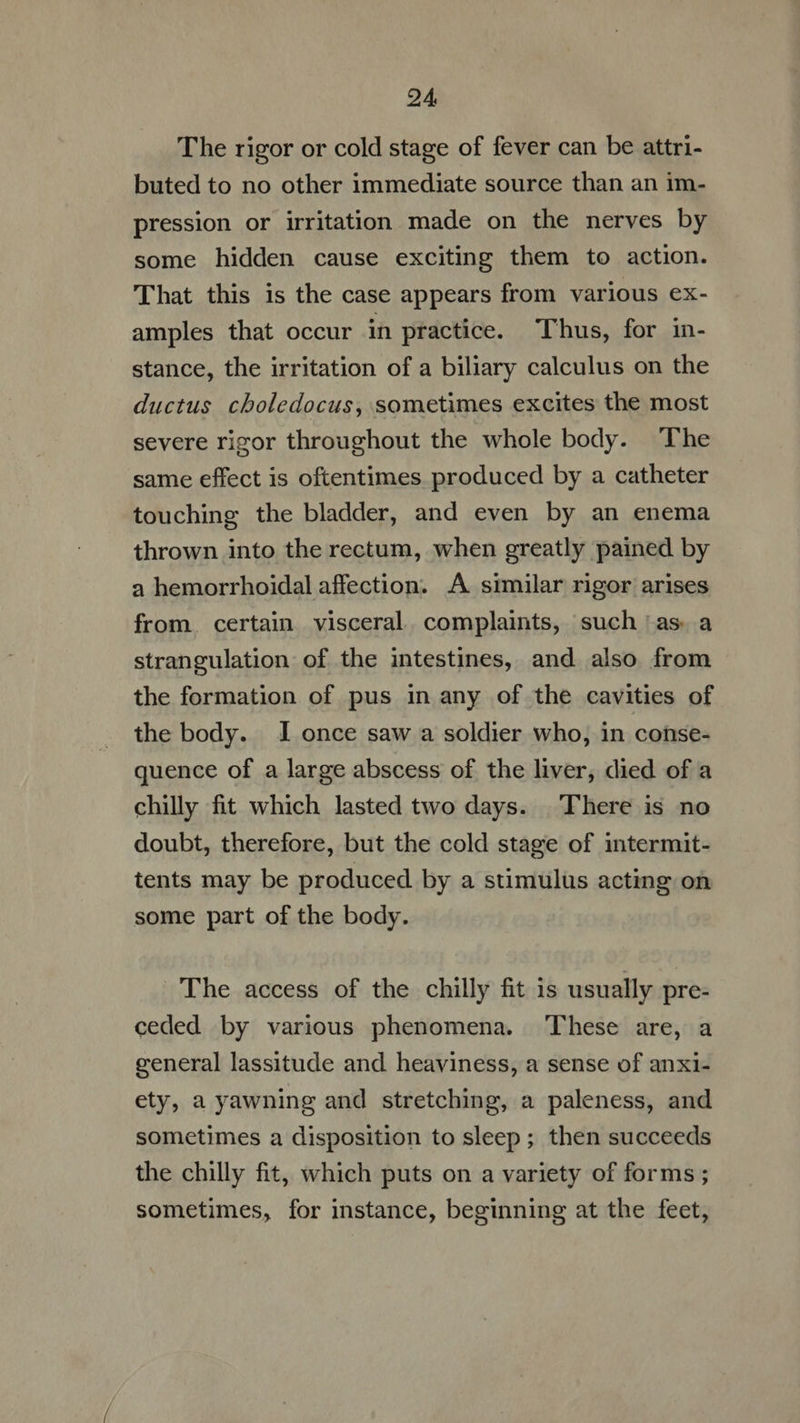 The rigor or cold stage of fever can be attri- buted to no other immediate source than an im- pression or irritation made on the nerves by some hidden cause exciting them to action. 'That this is the case appears from various ex- amples that occur in practice. Thus, for in- stance, the irritation of a biliary calculus on the ductus choledocus, sometimes excites the most severe rigor throughout the whole body. The same effect is oftentimes produced by a catheter touching the bladder, and even by an enema thrown into the rectum, when greatly pained by a hemorrhoidal affection. A similar rigor arises from. certain visceral. complaints, such as a strangulation of the intestines, and also from the formation of pus in any of the cavities of the body. I once saw a soldier who, in conse- quence of a large abscess of the liver, died of a chilly fit which lasted two days. There is no doubt, therefore, but the cold stage of intermit- tents may be produced by a stimulus acting on some part of the body. The access of the chilly fit is usually pre- ceded by various phenomena. These are, a general lassitude and heaviness, a sense of anxi- ety, a yawning and stretching, a paleness, and sometimes a disposition to sleep; then succeeds the chilly fit, which puts on a variety of forms ; sometimes, for instance, beginning at the feet,