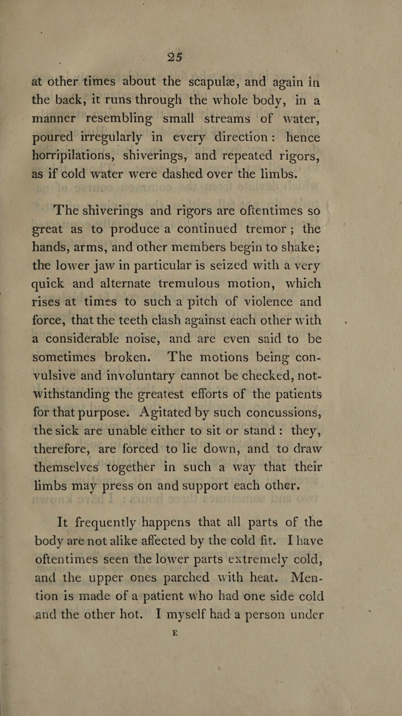at other times about the scapule, and again in the back, it runs through the whole body, in a manner resembling small streams of water, poured irregularly in every direction: hence horripilations, shiverings, and repeated rigors, as if cold water were dashed over the limbs. The shiverings and rigors are oftentimes so great as to produce a continued tremor; the hands, arms, and other members begin to shake; the lower jaw in particular is seized with a very quick and alternate tremulous motion, which rises at times to such a pitch of violence and force, that the teeth clash against each other with a considerable noise, and are even said to be sometimes broken. The motions being con- vulsive and involuntary cannot be checked, not- withstanding the greatest efforts of the patients for that purpose. Agitated by such concussions, the sick are unable either to sit or stand: they, therefore, are forced to lie down, and to draw themselves together in such a way that their limbs may press on and support each other. It frequently happens that all parts of the body are not alike affected by the cold fit. Ihave oftentimes seen the lower parts extremely cold, and the upper ones parched with heat. Men- tion is made of a patient who had one side cold and the other hot. I myself had a person under E