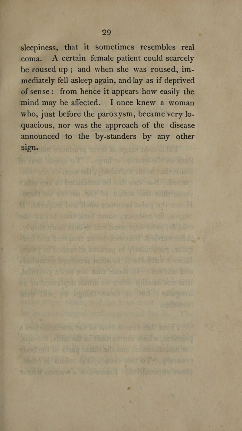 sleepiness, that it sometimes resembles real coma. <A certain female patient could scarcely be roused up ; and when she was roused, im- mediately fell asleep again, andlay as if deprived ofsense: from hence it appears how easily the mind may be affected. I once knew a woman who, just before the paroxysm, became very lo- quacious, nor was the approach of the disease announced to the by-standers by any other sign.
