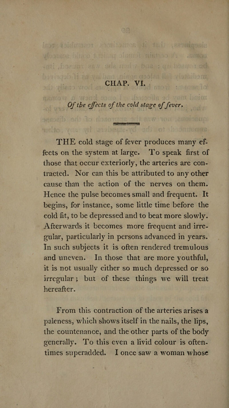 CHAP. VI. . Of the effects of the cold stage of fever. THE cold stage of fever produces many ef- fects on the system at large. ‘To speak first of those that occur exteriorly, the arteries are con- tracted. Nor can this be attributed to any other cause than the action of the nerves on them. Hence the pulse becomes small and frequent. It begins, for instance, some little time before the cold fit, to be depressed and to beat more slowly. Afterwards it becomes more frequent and irre- gular, particularly in persons advanced in years. In such subjects it is often rendered tremulous and uneven. In those that are more youthful, it 1s not usually either so much depressed or so irregular; but of these things we will treat hereafter. From this contraction of the arteries arises a paleness, which shows itself in the nails, the lips, the countenance, and the other parts of the body generally. 'lo this even a livid colour is often- times superadded. I once saw a woman whose