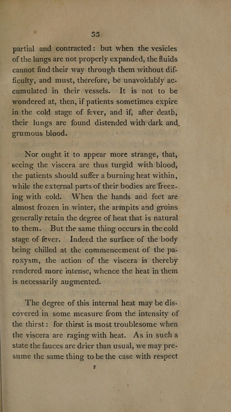  ' $3 partial and contracted: but when the vesicles of the lungs are not properly expanded, the fluids cannot find their way through them without dif- . ficulty, and must, therefore, be unavoidably ac- cumulated in their vessels. It is not to be wondered at, then, if patients sometimes expire in the cold stage of fever, and if, after death, their lungs are found distended with dark and, grumous blood. Nor ought it to appear more strange, that, seeing the viscera are thus turgid with blood, the patients should suffer a burning heat within, while the external parts of their bodies are freez- ing with cold. When the hands and feet are almost frozen in winter, the armpits and groins generally retain the degree of heat that is natural to them. But the same thing occurs in the cold stage of fever. Indeed the surface of the body being. chilled at the commencement of the pa- roxysm, the action of the viscera is thereby rendered. more intense, whence the heat in them is necessarily augmented. The degree of this internal heat may be dis- covered in some measure from the intensity of the thirst: for thirst is most troublesome when the viscera are raging with heat. Asin sucha state the fauces are drier than usual, we may pre- sume the same thing to bethe case with respect F