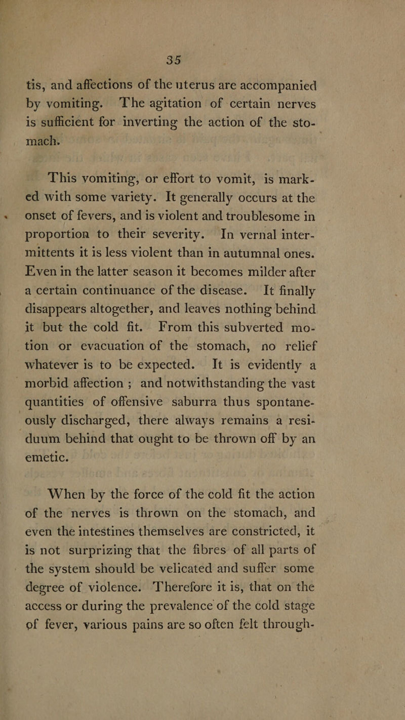 tis, and affections of the uterus are accompanied by vomiting. The agitation of certain nerves is sufficient for inverting the action of the sto- mach. This vomiting, or effort to vomit, is mark- ed with some variety. It generally occurs at the onset of fevers, and 1s violent and troublesome in proportion to their severity. In vernal inter- mittents it is less violent than in autumnal ones. Even in the latter season it becomes milder after a certain continuance ofthe disease. It finally disappears altogether, and leaves nothing behind it but the cold fit. From this subverted mo- tion or evacuation of the stomach, no relief whatever is to be expected. It is evidently a morbid affection ; and notwithstanding the vast quantities of offensive saburra thus spontane- ously discharged, there always remains a resi- duum behind that ought to be thrown off by an emetic. When by the force of the cold fit the action of the nerves is thrown on the stomach, and even the intestines themselves are constricted, it is not surprizing that the fibres of all parts of . the system should be velicated and suffer some degree of violence. Therefore it is, that on the access or during the prevalence of the cold stage of fever, various pains are so often felt through-