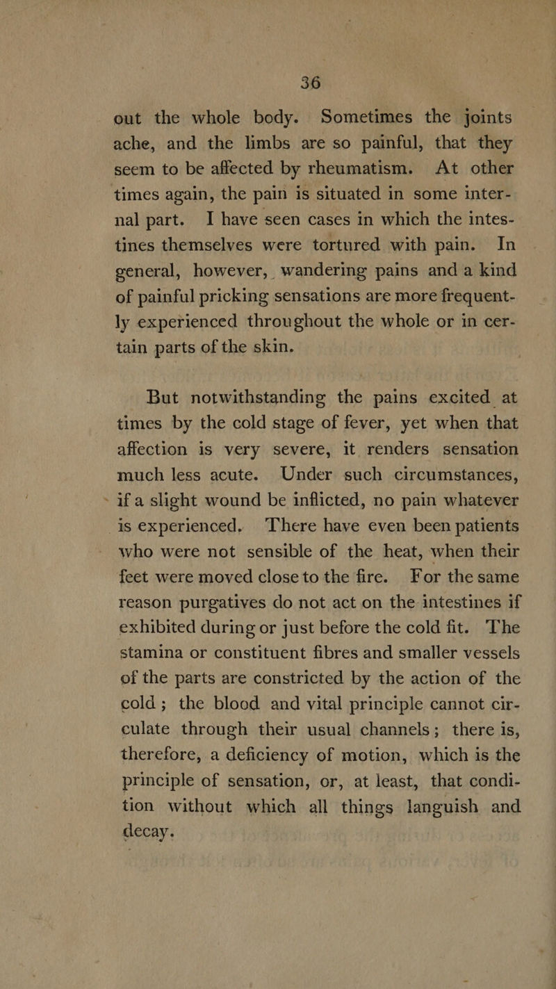 out the whole body. Sometimes the joints ache, and the limbs are so painful, that they seem to be affected by rheumatism. At other times again, the pain is situated in some inter- nal part. I have seen cases in which the intes- tines themselves were tortured with pain. In general, however, wandering pains and a kind of painful pricking sensations are more frequent- ly experienced throughout the whole or in cer- tain parts of the skin. But notwithstanding the pains excited at times by the cold stage of fever, yet when that affection is very severe, it renders sensation much less acute. Under such circumstances, - ifa slight wound be inflicted, no pain whatever is experienced. There have even been patients who were not sensible of the heat, when their feet were moved closeto the fire. For the same reason purgatives do not act on the intestines if exhibited during or just before the cold fit. The stamina or constituent fibres and smaller vessels of the parts are constricted by the action of the cold; the blood and vital principle cannot cir- culate through their usual channels; there is, therefore, a deficiency of motion, which is the principle of sensation, or, atleast, that condi- tion without which all things languish and decay.