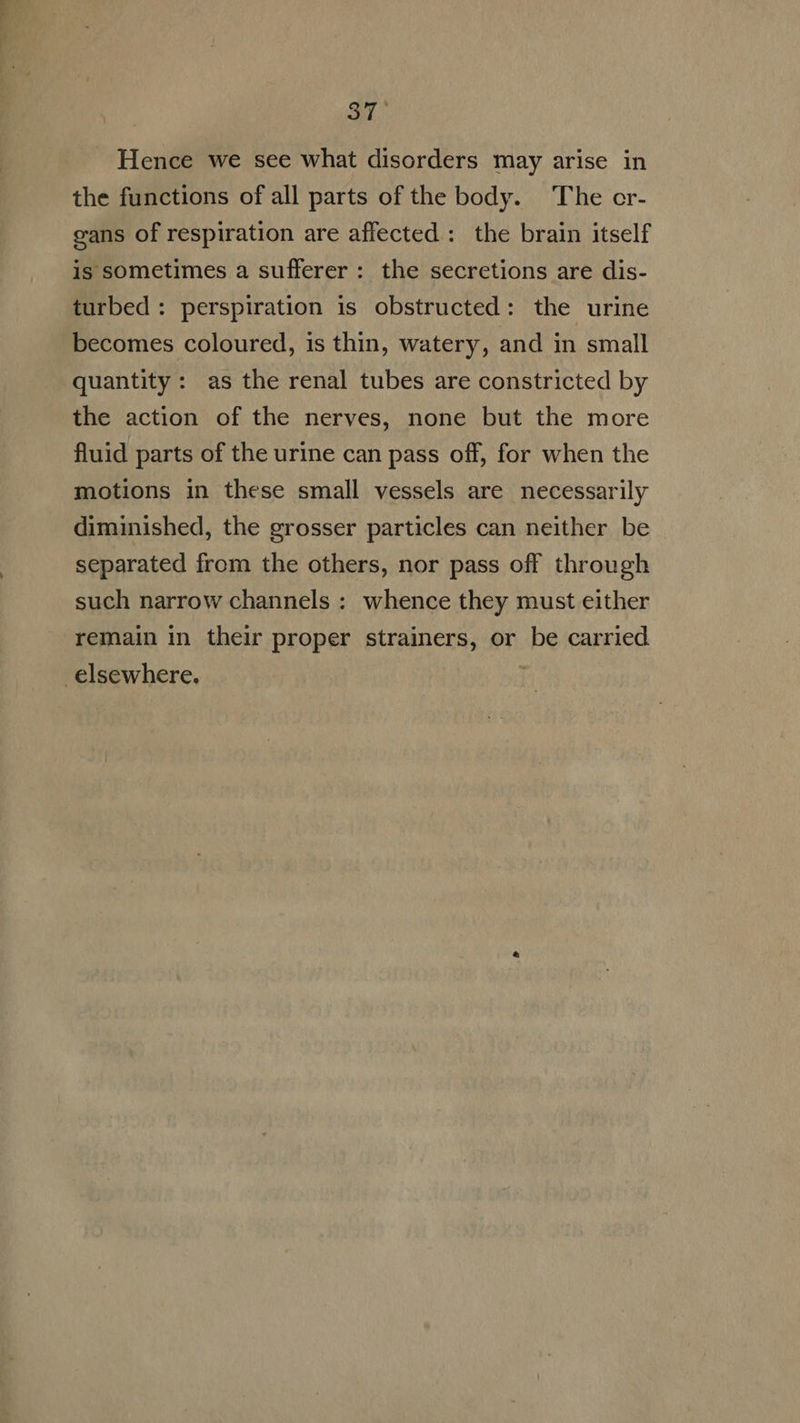 3T. Hence we see what disorders may arise in the functions of all parts of the body. The cr- cans of respiration are affected : the brain itself is sometimes a sufferer : the secretions are dis- turbed: perspiration is obstructed: the urine becomes coloured, is thin, watery, and in small quantity: as the renal tubes are constricted by the action of the nerves, none but the more fluid parts of the urine can pass off, for when the motions in these small vessels are necessarily diminished, the grosser particles can neither be separated from the others, nor pass off through such narrow channels : whence they must either remain in their proper strainers, or be carried