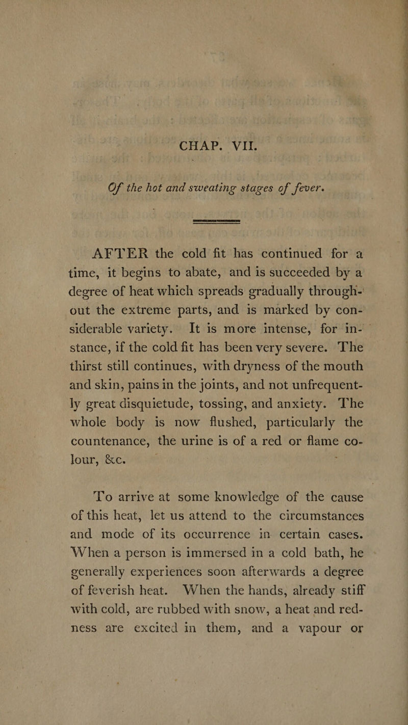 CHAP. VII. Of the hot and sweating stages of fever.  AF'TER the cold fit has continued for a time, it begins to abate, and is succeeded by a degree of heat which spreads gradually through- out the extreme parts, and is marked by con- stance, if the cold fit has been very severe. The thirst still continues, with dryness of the mouth and skin, pains in the joints, and not unfrequent- ly great disquietude, tossing, and anxiety. The whole body is now flushed, particularly the countenance, the urine is of a red or flame co- lour, &amp;c. To arrive at some knowledge of the cause of this heat, let us attend to the circumstances and mode of its occurrence in certain cases. When a person is immersed in a cold bath, he generally experiences soon afterwards a degree of feverish heat. When the hands, already stiff with cold, are rubbed with snow, a heat and red- ness are excited in them, and a vapour or