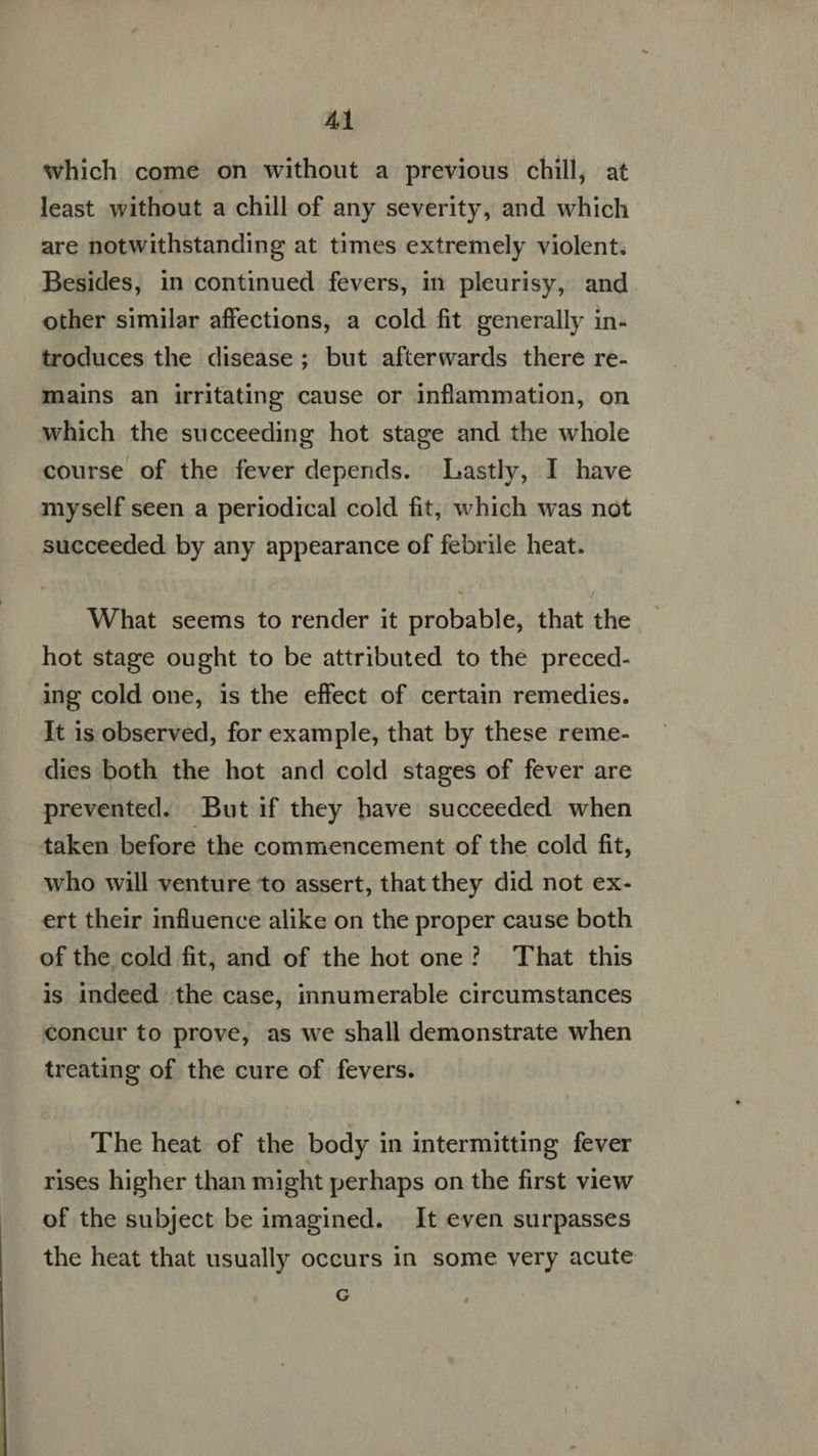which come on without a previous chill, at least without a chill of any severity, and which are notwithstanding at times extremely violent. Besides, in continued fevers, in pleurisy, and other similar affections, a cold fit generally in- troduces the disease; but afterwards there re- mains an irritating cause or inflammation, on which the succeeding hot stage and the whole course of the fever depends. Lastly, I have myself seen a periodical cold fit, which was not succeeded by any appearance of febrile heat. What seems to render it probable, that the hot stage ought to be attributed to the preced- ing cold one, is the effect of certain remedies. It is observed, for example, that by these reme- dies both the hot and cold stages of fever are prevented. But if they have succeeded when taken before the commencement of the cold fit, who will venture to assert, that they did not ex- ert their influence alike on the proper cause both of the cold fit, and of the hot one? That this is indeed the case, innumerable circumstances concur to prove, as we shall demonstrate when treating of the cure of fevers. The heat of the body in intermitting fever rises higher than might perhaps on the first view of the subject be imagined. It even surpasses the heat that usually occurs in some very acute G