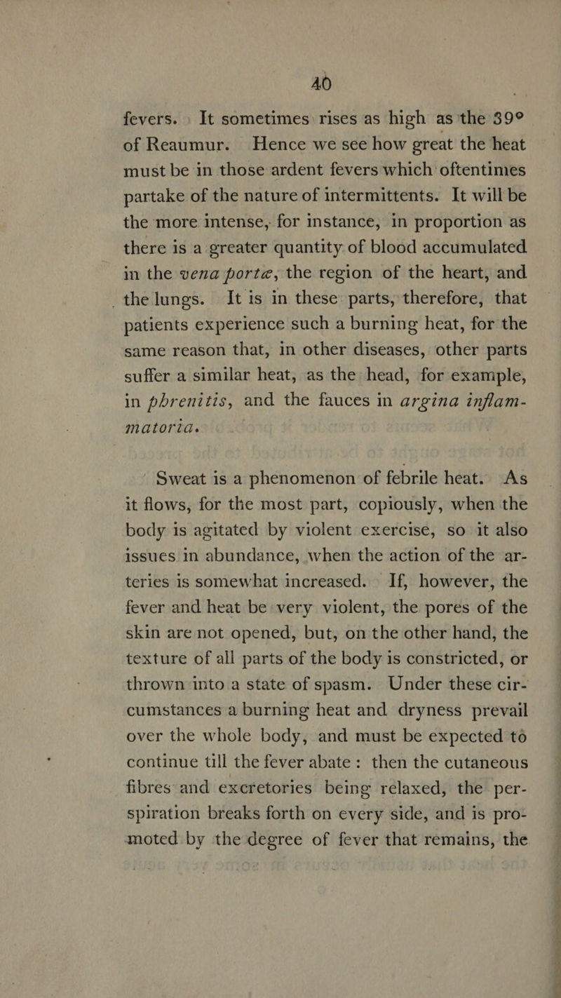 AO fevers. . It sometimes rises as high as the 39° of Reaumur. Hence we see how great the heat must be in those ardent fevers which oftentimes partake of the nature of intermittents. It will be the more intense, for instance, in proportion as there is a greater quantity of blood accumulated in the veza porte, the region of the heart, and the lungs. It is in these: parts, therefore, that patients experience such a burning heat, for the same reason that, in other diseases, other parts suffer a similar heat, as the head, for example, in phrenitis, and the fauces in argina inflam- matoria. . Sweat is a phenomenon of febrile heat. As it flows, for the most part, copiously, when the body is agitated by violent exercise, so it also issues 1n abundance, when the action of the ar- teries is somewhat increased. If, however, the fever and heat be very violent, the pores of the skin are not opened, but, on the other hand, the texture of all parts of the body is constricted, or thrown into a state of spasm. Under these cir- cumstances a burning heat and dryness prevail over the whole body, and must be expected to continue till the fever abate: then the cutaneous fibres and excretories being relaxed, the per- spiration breaks forth on every side, and is pro- moted by the degree of fever that remains, the
