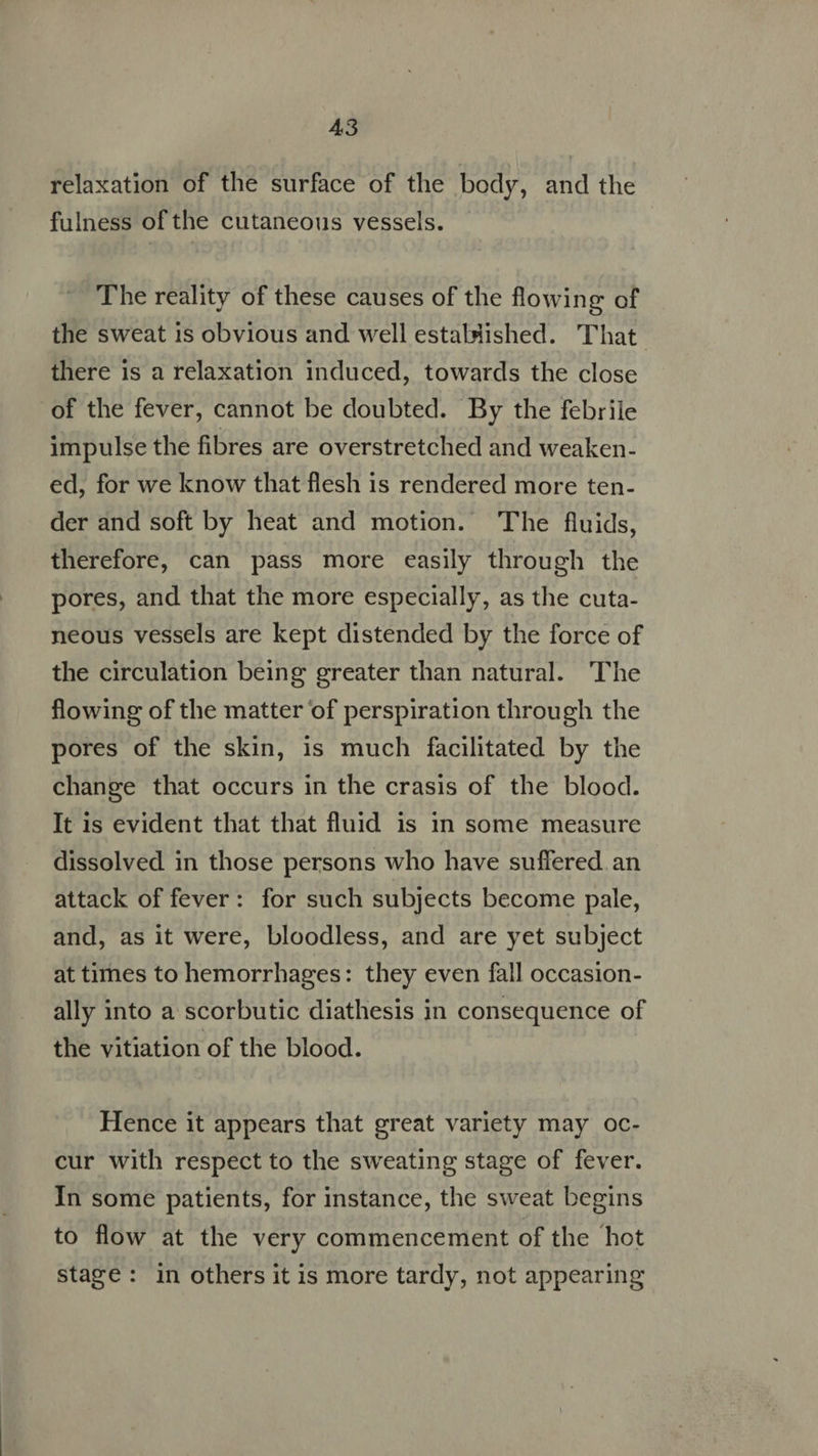A43 relaxation of the surface of the body, and the fulness of the cutaneous vessels. The reality of these causes of the flowing of the sweat is obvious and well estaluished. That there is a relaxation induced, towards the close of the fever, cannot be doubted. By the febrile impulse the fibres are overstretched and weaken- ed, for we know that flesh 1s rendered more ten- der and soft by heat and motion. The fluids, therefore, can pass more easily through the pores, and that the more especially, as the cuta- neous vessels are kept distended by the force of the circulation being greater than natural. The flowing of the matter of perspiration through the pores of the skin, is much facilitated by the change that occurs in the crasis of the blood. It is evident that that fluid is in some measure dissolved in those persons who have suffered an attack of fever: for such subjects become pale, and, as it were, bloodless, and are yet subject at times to hemorrhages: they even fall occasion- ally into a scorbutic diathesis in consequence of the vitiation of the blood. Hence it appears that great variety may oc- cur with respect to the sweating stage of fever. In some patients, for instance, the sweat begins to flow at the very commencement of the hot stage: in others it is more tardy, not appearing