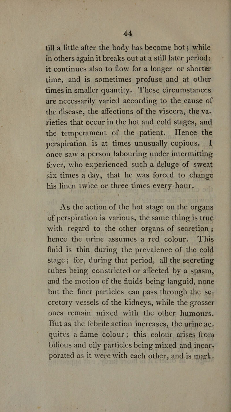 till a little after the body has become hot ; while in others again it breaks out at a still later period: it continues also to flow for a longer or shorter time, and is sometimes profuse and at other times in smaller quantity. These circumstances are necessarily varied according to the cause of the disease, the affections of the viscera, the va- rieties that occur in the hot and cold stages, and the temperament of the patient. Hence the perspiration is at times unusually copious. I once saw a person labouring under intermitting fever, who experienced such a deluge of sweat six times a day, that he was forced to change his linen twice or three times every hour. As the action of the hot stage on the organs of perspiration is various, the same thing is true with regard to the other organs of secretion ; hence the urine assumes a red colour. This fluid is thin during the prevalence of the cold stage; for, during that period, all the secreting tubes being constricted or affected by a spasm, and the motion of the fluids being languid, none but the finer particles can pass through the se- cretory vessels of the kidneys, while the grosser ones remain mixed with the other humours. But as the febrile action increases, the urine ac- quires a flame colour; this colour arises from bilious and oily particles being mixed and incor. porated as it were with each other, and is mark-
