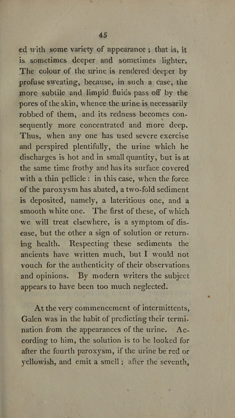 €d with some variety of appearance ; that is, it ls sometimes deeper and sometimes lighter, The colour of the urine is rendered deeper by profuse sweating, because, in such a case, the more subtile and limpid fluids pass off by the pores of the skin, whence the urine is necessarily robbed of them, and its redness becomes con- sequently more concentrated and more deep. Thus, when any one has used severe exercise and perspired plentifully, the urine which he discharges is hot and in small quantity, but is at the same time frothy and has its surface covered with a thin pellicle: in this case, when the force. of the paroxysm has abated, a two-fold sediment is deposited, namely, a lateritious one, and a smooth white one. ‘The first of these, of which we will treat elsewhere, is a symptom of dis- ease, but the other a sign of solution or return- ing health. Respecting these sediments the ancients have written much, but I would not vouch for the authenticity of their observations and opinions. By modern writers the subject appears to have been too much neglected. At the very commencement of intermittents, Galen was in the habit of predicting their termi- nation from the appearances of the urine. ~ Ac- cording to him, the solution is to be looked for after the fourth paroxysm, if the urine be red or yellowish, and emit a smell; after the seventh,