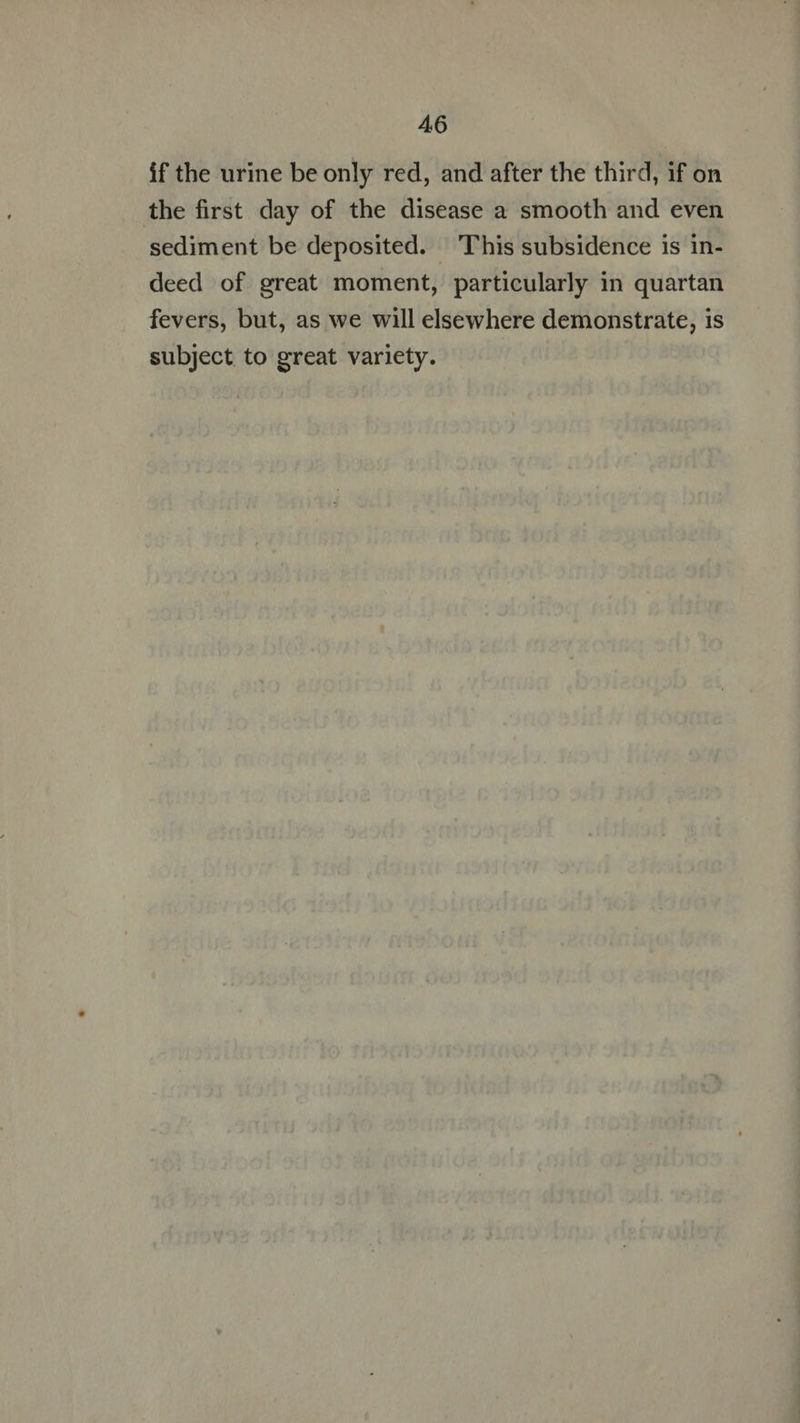 if the urine be only red, and after the third, if on the first day of the disease a smooth and even sediment be deposited. This subsidence is in- deed of great moment, particularly in quartan fevers, but, as we will elsewhere demonstrate, is subject to great variety.