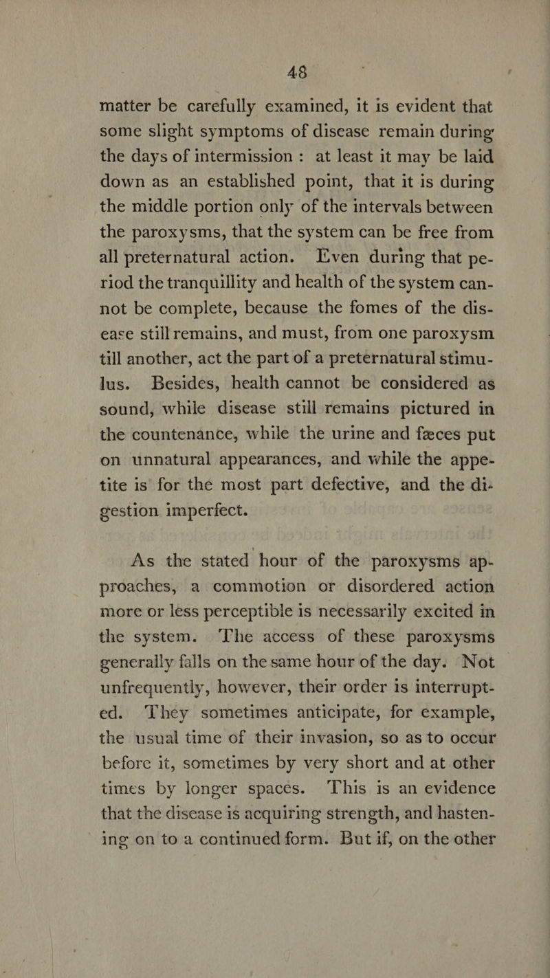 matter be carefully examined, it 1s evident that some slight symptoms of disease remain during the days of intermission : at least it may be laid down as an established point, that it is during the middle portion only of the intervals between the paroxysms, that the system can be free from all preternatural action. Even during that pe- riod the tranquillity and health of the system can- not be complete, because the fomes of the dis- ease still remains, and must, from one paroxysm till another, act the part of a preternatural stimu- lus. Besides, health cannot be considered as sound, while disease still remains pictured in the countenance, while the urine and fzces put on unnatural appearances, and while the appe- tite is for the most part defective, and the di- gestion imperfect. As the stated hour of the paroxysms ap- proaches, a commotion or disordered action more or less perceptible is necessarily excited in the system. The access of these paroxysms generally falls on the same hour of the day. Not unfrequently, however, their order is interrupt- ed. They sometimes anticipate, for example, the usual time of their invasion, so as to occur before it, sometimes by very short and at other times by longer spaces. This is an evidence that the disease is acquiring strength, and hasten- ing on to a continued form. But if, on the other