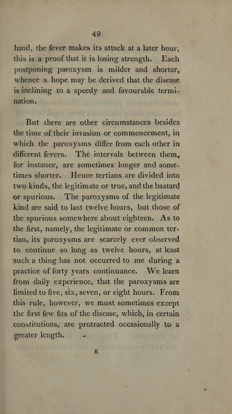 hand, the fever makes its attack at a later hour, this is a proof that it is losing strength. Each postponing paroxysm is milder and shorter, whence:a hope may be derived that the disease is inclining to a speedy and favourable termi- nation. But there are other circumstances besides the time of their invasion or commencement, in which the paroxysms differ from each other in different fevers. Thé intervals between them, for instance, are sometimes longer and some- times shorter. Hence tertians are divided into two kinds, the legitimate or true, and the bastard or spurious. The paroxysms of the legitimate kind are said to last twelve hours, but those of the spurious somewhere about eighteen. As to the first, namely, the legitimate or common ter- tian, its paroxysms are scarcely ever observed to continue so long as twelve hours, at least such a thing has not occurred to me during a practice of forty years continuance. We learn from daily experience, that the paroxysms are limited to five, six, seven, or eight hours. From this rule, however, we must sometimes except the first few fits of the disease, which, in certain constitutions, are protracted occasionally to a greater length. -