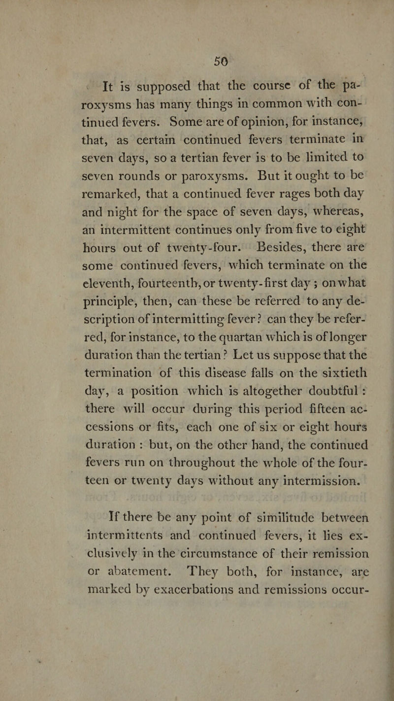 It is supposed that the course of the pa- roxysms has many things in common with con- tinued fevers. Some are of opinion, for instance, that, as certain continued fevers terminate in seven days, so a tertian fever 1s to be limited to seven rounds or paroxysms. But it ought to be remarked, that a continued fever rages both day and night for the space of seven days, whereas, an intermittent continues only from five to eight hours out of twenty-four. Besides, there are some continued fevers, which terminate on the eleventh, fourteenth, or twenty-first day ; on what principle, then, can these be referred to any de- scription of intermitting fever? can they be refer- red, for instance, to the quartan which is of longer duration than the tertian? Let us suppose that the termination of this disease falls on the sixtieth day, a position which is altogether doubtful : there will occur during this period fifteen ac- cessions or fits, each one of six or eight hours duration : but, on the other hand, the continued fevers run on throughout the whole of the four- teen or twenty days without any intermission. If there be any point of similitude between intermittents and continued fevers, it lies ex- clusively in the circumstance of their remission or abatement. They both, for instance, are marked by exacerbations and remissions occur- Geita Qi u hg. T La Imp idiom