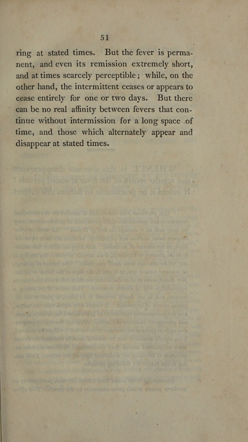 ring at stated times. — But the fever is perma- nent, and even its remission extremely short, and at times scarcely perceptible; while, on the other hand, the intermittent ceases or appears to cease entirely for one or two days. But there ' ean be no real affinity between fevers that con- tinue without intermission for a long space of time, and those which alternately appear and disappear at stated times. |