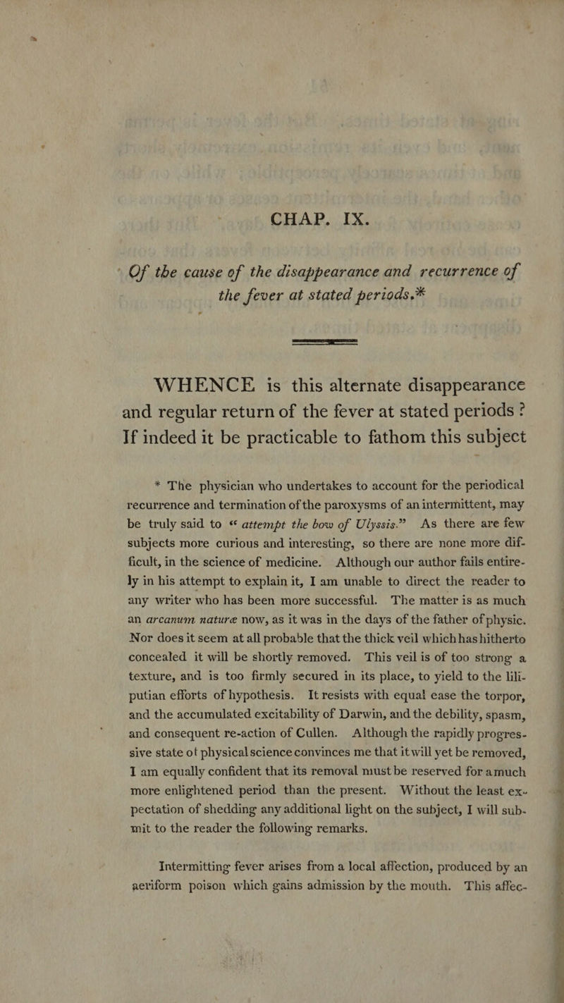 : Of the cause of the disappearance and recurrence of the fever at stated periods.* WHENCE is this alternate disappearance and regular return of the fever at stated periods ? * The physician who undertakes to account for the periodical recurrence and termination of the paroxysms of an intermittent, may be truly said to * attempt the bow of Ulyssis. As there are few subjects more curious and interesting, so there are none more dif- ficult, in the science of medicine. Although our author fails entire- ly in his attempt to explain it, I am unable to direct the reader to an arcanum nature now, as it was in the days of the father of physic. Nor does it seem at all probable that the thick veil which has hitherto texture, and is too firmly secured in its place, to yield to the lili- putian efforts of hypothesis. It resists with equal ease the torpor, and the accumulated excitability of Darwin, and the debility, spasm, sive state of physicalscience convinces me that it will yet be removed, mit to the reader the following remarks. 