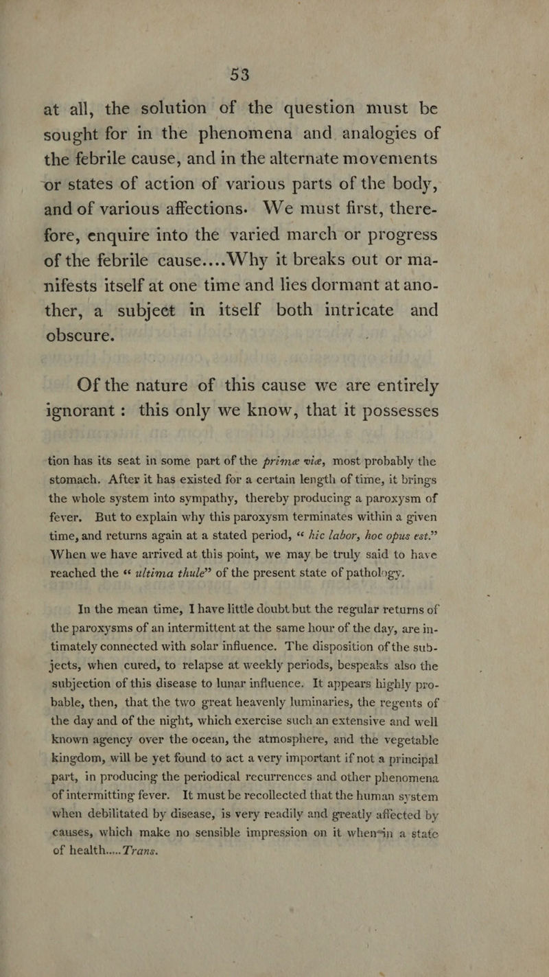 at all, the solution of the question must be sought for in the phenomena and analogies of the febrile cause, and in the alternate movements vr states of action of various parts of the body, and of various affections. We must first, there- fore, enquire into the varied march or progress of the febrile cause....Why it breaks out or ma- nifests itself at one time and lies dormant at ano- ther, a subjeet in itself both intricate and obscure. ( Of the nature of this cause we are entirely ignorant: this only we know, that it possesses tion has its seat in some part of the prime vie, most probably the stomach. After it has existed for a certain length of time, it brings the whole system into sympathy, thereby producing a paroxysm of fever. But to explain why this paroxysm terminates within a given time, and returns again at a stated period, “ hic labor, hoc opus est.” When we have arrived at this point, we may be truly said to have reached the * u/tima thule’’ of the present state of pathology. In the mean time, I have little doubt but the regular returns of the paroxysms of an intermittent at the same hour of the day, are in- timately connected with solar influence. The disposition ofthe sub- jects, when cured, to relapse at weekly periods, bespeaks also the subjection of this disease to lunar influence. It appears highly pro- bable, then, that the two great heavenly luminaries, the regents of the day and of the night, which exercise such an extensive and well known agency over the ocean, the atmosphere, and the vegetable kingdom, will be yet found to act a very important if not a principal part, in producing the periodical recurrences and other phenomena of intermitting fever. It must be recollected that the human system when debilitated by disease, is very readily and greatly affected by causes, which make no sensible impression on it when*in a state of health..... Trans.