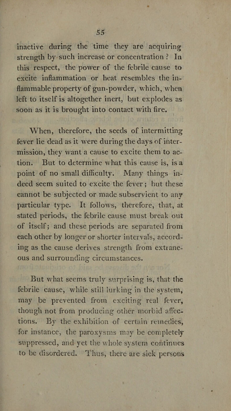 inactive during the time they are acquiring strength by such increase or concentration? In this respect, the power of the febrile cause to excite inflammation or heat resembles the in- flammable property of gun-powder, which, when left to itself 1s altogether inert, but explodes as soon as it 1s brought into contact with fire. When, therefore, the seeds of intermitting fever lie dead as it were during the days of inter- mission, they want a cause to excite them to ac- tion. But to determine what this cause is, is a point of no small difficulty. Many things in- deed seem suited to excite the fever; but these cannot be subjected or made subservient to any particular type. It follows, therefore, that, at stated periods, the febrile cause must break out of itself; and these periods are separated from each other by longer or shorter intervals, accord- ing as the cause derives strength from extrane- ous and surrounding circumstances. But what seems truly surprising 1s, that the febrile cause, while still lurking in the system, may be prevented from exciting real fever, though not from producing other morbid affec- tions. By the exhibition of certain remedies, for instance, the paroxysms may be completely suppressed, and yet the whole system continues to be disordered. hus, there are sick persons