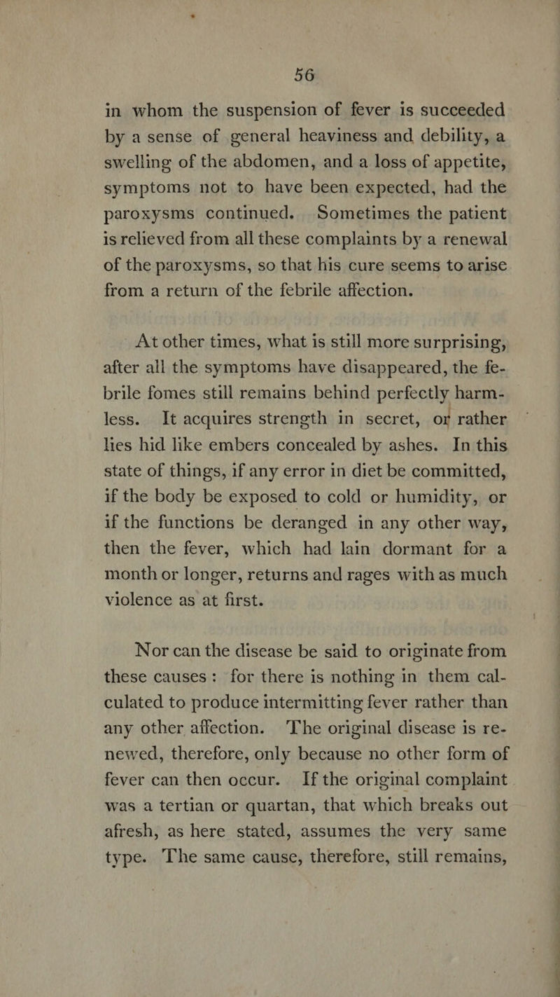 in whom the suspension of fever is succeeded by a sense of general heaviness and debility, a swelling of the abdomen, and a loss of appetite, symptoms not to have been expected, had the paroxysms continued. Sometimes the patient is relieved from all these complaints by a renewal of the paroxysms, so that his cure seems to arise from a return of the febrile affection. At other times, what is still more surprising, after all the symptoms have disappeared, the fe- brile fomes still remains behind perfectly harm- less. It acquires strength in secret, or rather lies hid like embers concealed by ashes. In this state of things, if any error in diet be committed, if the body be exposed to cold or humidity, or if the functions be deranged in any other way, then the fever, which had lain dormant for a month or longer, returns and rages with as much violence as at first. Nor can the disease be said to originate from these causes: for there is nothing in them cal- culated to produce intermitting fever rather than any other affection. ‘The original disease is re- newed, therefore, only because no other form of fever can then occur. If the original complaint was a tertian or quartan, that which breaks out afresh, as here stated, assumes the very same type. The same cause, therefore, still remains, ——— Ran iL ea