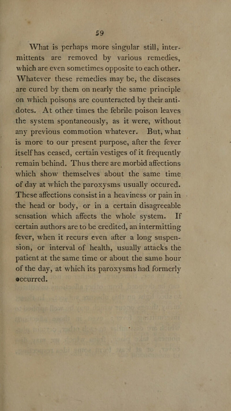 What is perhaps more singular still, inter- mittents are removed by various remedies, which are even sometimes opposite to each other. Whatever these remedies may be, the diseases .are cured by them on nearly the same principle on which poisons are counteracted by their anti- dotes. At other times the febrile poison leaves the system spontaneously, as it were, without any previous commotion whatever. But, what is more to our present purpose, after the fever itself has ceased, certain vestiges of it frequently remain behind. Thus there are morbid affections which show themselves about the same time of day at which the paroxysms usually occured. These affections consist in a heaviness or pain in the head or body, or in a certain disagreeable sensation which affects the whole system. If certain authors are to be credited, an intermitting fever, when it recurs even after a long suspen- sion, or interval of health, usually attacks the patient at the same time or about the same hour of the day, at which its paroxysms had formerly eccurred.