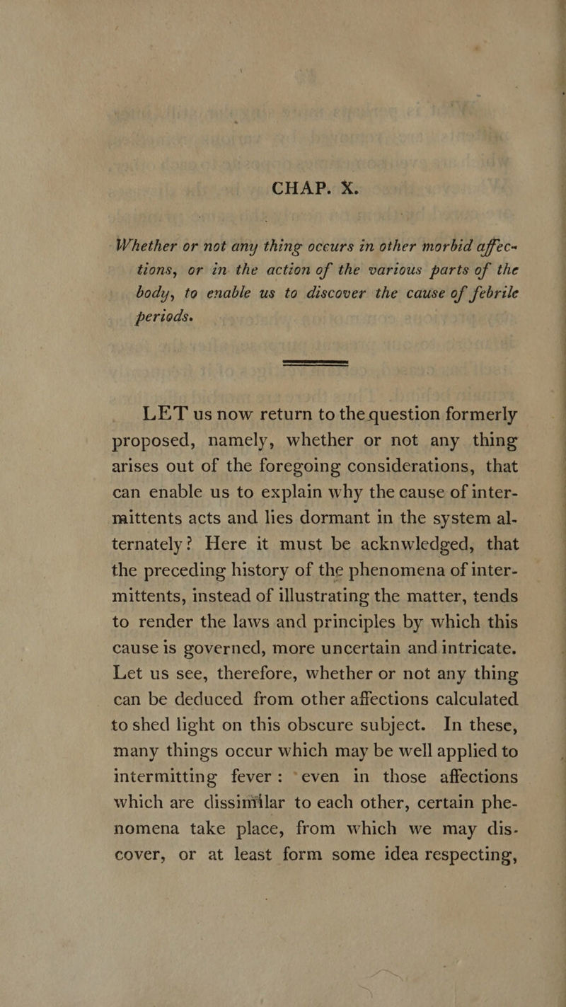 CHAP. X. Whether or not any thing occurs in other morbid affec- tions, or in the action of the various parts of the body, to enable us to discover the cause of febrile periods. LET us now return to the question formerly proposed, namely, whether or not any thing arises out of the foregoing considerations, that can enable us to explain why the cause of inter- maittents acts and lies dormant in the system al. ternately? Here it must be acknwledged, that the preceding history of the phenomena of inter- mittents, instead of illustrating the matter, tends to render the laws and principles by which this cause is governed, more uncertain and intricate. Let us see, therefore, whether or not any thing can be deduced from other affections calculated to shed light on this obscure subject. In these, many things occur which may be well applied to intermitting fever: “even in those affections which are dissiniilar to each other, certain phe- nomena take place, from which we may dis. cover, or at least form some idea respecting, Lem