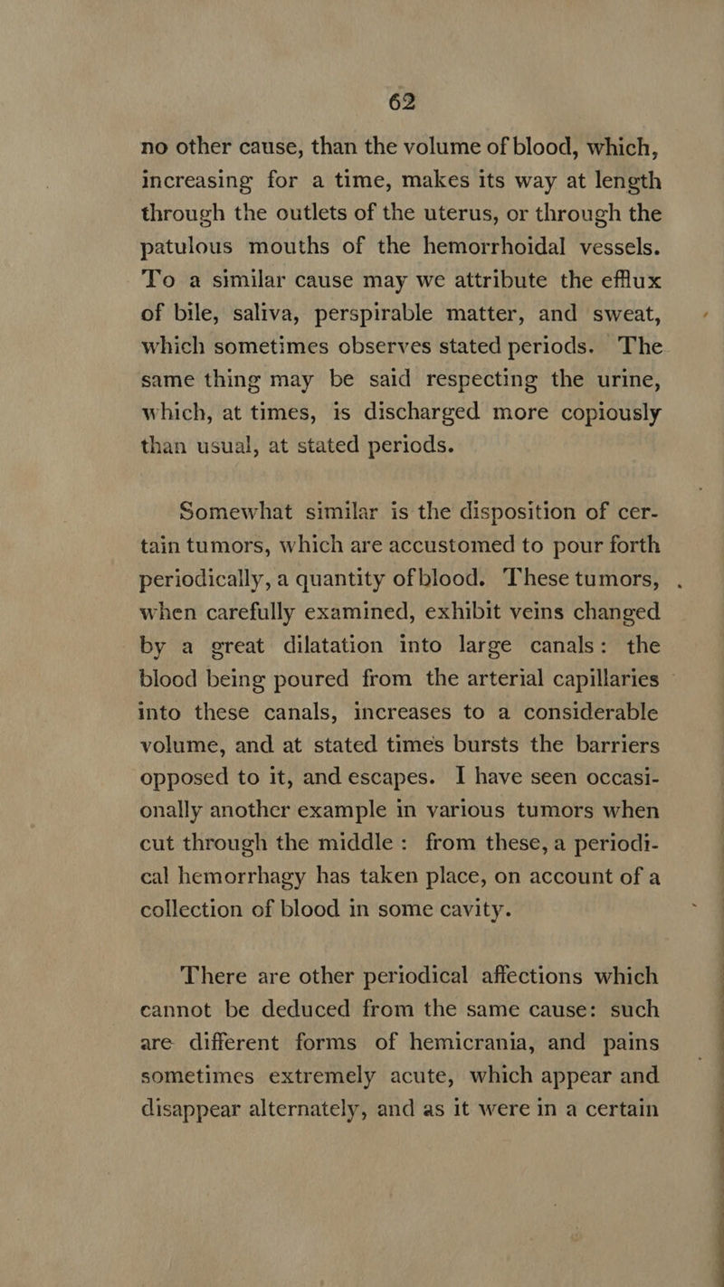 no other cause, than the volume of blood, which, increasing for a time, makes its way at length through the outlets of the uterus, or through the patulous mouths of the hemorrhoidal vessels. To a similar cause may we attribute the eflux of bile, saliva, perspirable matter, and sweat, which sometimes observes stated periods. The same thing may be said respecting the urine, which, at times, is discharged more copiously than usual, at stated periods. Somewhat similar is the disposition of cer- tain tumors, which are accustomed to pour forth periodically, a quantity ofblood. These tumors, when carefully examined, exhibit veins changed by a great dilatation into large canals: the into these canals, increases to a considerable volume, and at stated times bursts the barriers opposed to it, and escapes. I have seen occasi- onally another example in various tumors when cut through the middle: from these, a periodi- cal hemorrhagy has taken place, on account of a collection of blood in some cavity. There are other periodical affections which cannot be deduced from the same cause: such are different forms of hemicrania, and pains sometimes extremely acute, which appear and disappear alternately, and as it were in a certain To MÓN ee MP IPM » -—u adi m ^. RR
