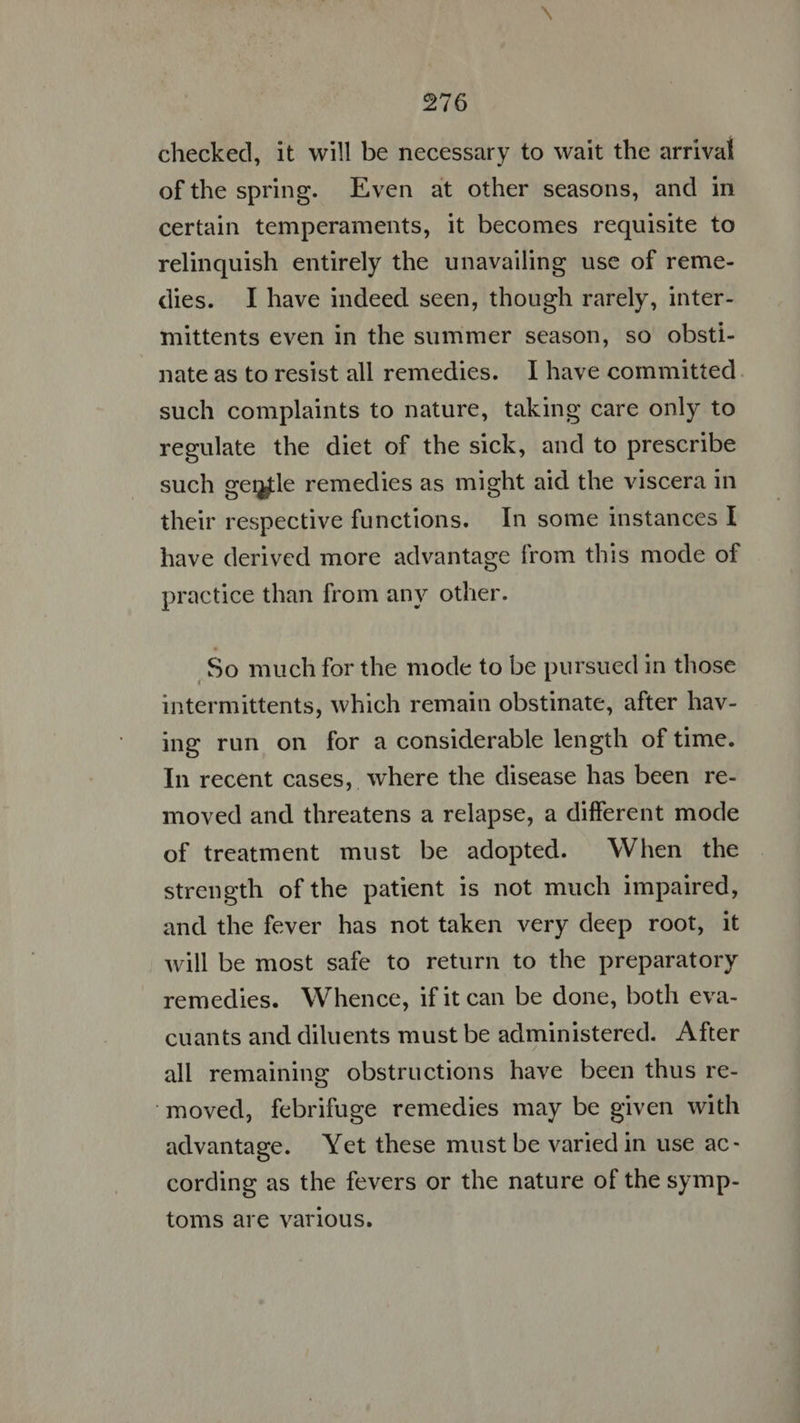 216 checked, it will be necessary to wait the arrival ofthe spring. Even at other seasons, and in certain temperaments, it becomes requisite to relinquish entirely the unavailing use of reme- dies. I have indeed seen, though rarely, inter- mittents even in the summer season, so obsti- nate as to resist all remedies. I have committed such complaints to nature, taking care only to regulate the diet of the sick, and to prescribe such gentle remedies as might aid the viscera in their respective functions. In some instances I have derived more advantage from this mode of practice than from any other. | | So much for the mode to be pursued in those intermittents, which remain obstinate, after hav- ing run on for a considerable length of time. In recent cases, where the disease has been re- moved and threatens a relapse, a different mode of treatment must be adopted. When the strength ofthe patient is not much impaired, and the fever has not taken very deep root, it will be most safe to return to the preparatory remedies. Whence, if it can be done, both eva- cuants and diluents must be administered. After all remaining obstructions have been thus re- ‘moved, febrifuge remedies may be given with advantage. Yet these must be varied in use ac- cording as the fevers or the nature of the symp- toms are various.