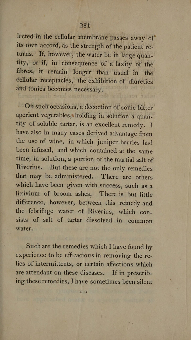 lected in the cellular membrane passes away of' its own accord, as the strength of the patient re- turns. If, however, the water be in large quan- tity, or if, in consequence of a laxity of the fibres, it remain longer than usual in the cellular receptacles, the exhibition of diuretics and tonics becomes necessary. On such occasions, a decoction of some bitter aperient vegetables,: holding in solution a quan- tity of soluble tartar, is an excellent remedy. I have also in many cases derived advantage from the use of wine, in which juniper-berries had been infused, and which contained at the same time, in solution, a portion of the martial salt of Riverius. But these are not the only remedies that may be administered. There are others which have been given with success, such as a lixivium of broom ashes. There is but little difference, however, between this remedy and the febrifuge water of Riverius, which con- sists of salt of tartar dissolved in common water. Such are the remedies which I have found by experience to be efficacious in removing the re- lics of intermittents, or certain affections which are attendant on these diseases. If in prescrib- ing these remedies, I have sometimes been silent OQ