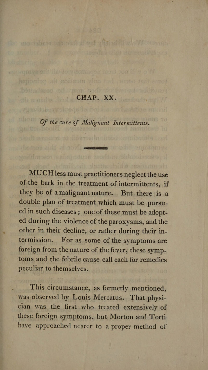 Of the cure of Malignant Intermittents. MUCH less must practitioners neglect the use of the bark in the treatment of intermittents, if they be of a malignant nature. But there is a double plan of treatment which must be pursu- ed in such diseases; one of these must be adopt- ed during the violence of the paroxysms, and the other in their decline, or rather during their in- termission. For as some of the symptoms are foreign from the nature of the fever, these symp- toms and the febrile cause call each for remedies peculiar to themselves. This circumstance, as formerly mentioned, was observed by Louis Mercatus. That physi- cian was the first who treated extensively of these foreign symptoms, but Morton and Torti have approached nearer to a proper method of
