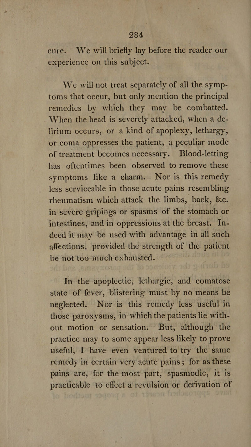 cure. We will briefly lay before the reader our experience on this subject. We will not treat separately of all the symp- toms that occur, but only mention the principal remedies by which they may be combatted. When the head is severely attacked, when a de- lirium occurs, or a kind of apoplexy, lethargy, or coma oppresses the patient, a peculiar mode of treatment becomes necessary. Blood-letting has oftentimes been observed to remove these symptoms like a eharm. Nor is this remedy less serviceable in those acute pains resembling rheumatism which attack the limbs, back, &c. in severe gripings or spasms of the stomach or intestines, and in oppressions at the breast. In- deed it may be used with advantage in all such affections, provided the strength of the patient be not too much exhausted. In the apoplectic, lethargic, and comatose state of fever, blistering must by no means be neglected. Nor is this remedy less useful in those paroxysms, in which the patients lie with- out motion or sensation. But, although the practice may to some appear less likely to prove useful, I have even ventured to try the same remedy in certain very acute pains; for as these pains are, for the most part, spasmodic, it is practicable to effect a revulsion or derivation of