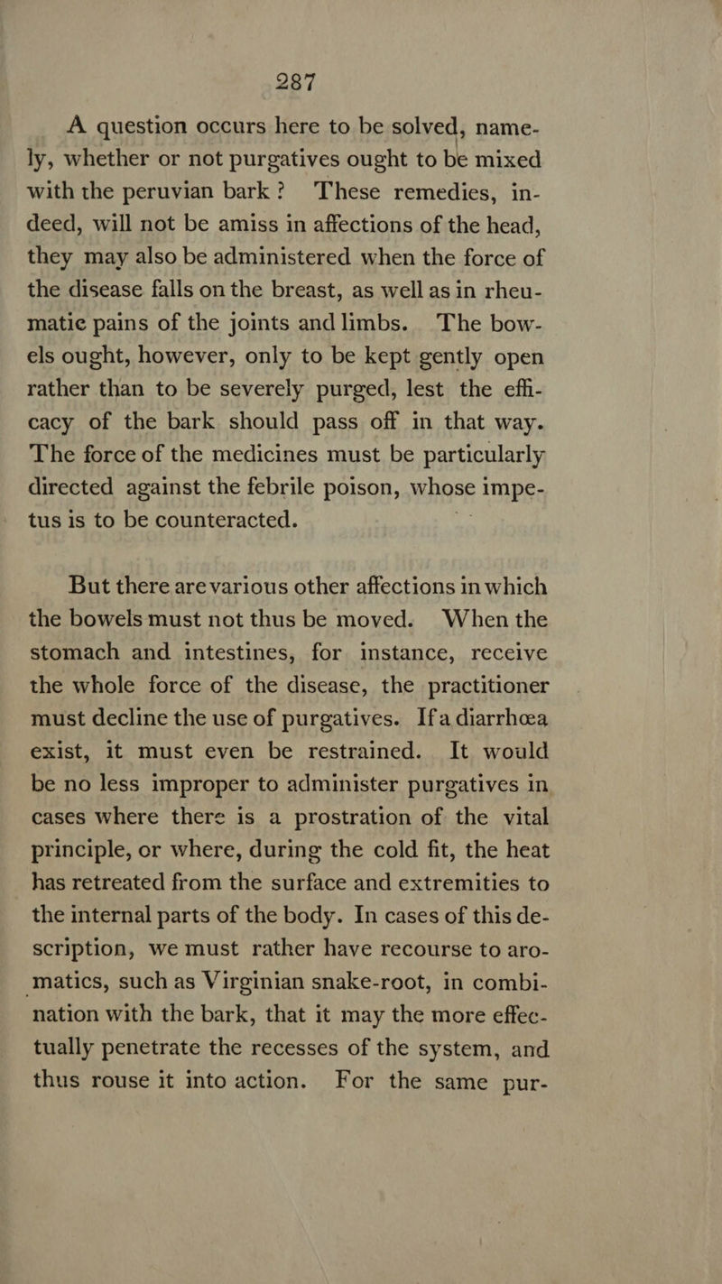 A question occurs here to be solved, name- ly, whether or not purgatives ought to be mixed with the peruvian bark? These remedies, in- deed, will not be amiss in affections of the head, they may also be administered when the force of the disease falls on the breast, as well as in rheu- matic pains of the joints andlimbs. The bow- els ought, however, only to be kept gently open rather than to be severely purged, lest the efh- cacy of the bark should pass off in that way. The force of the medicines must be particularly directed against the febrile poison, WHOSE} : TOPS tus is to be counteracted. But there are various other affections in which the bowels must not thus be moved. When the stomach and intestines, for instance, receive the whole force of the disease, the practitioner must decline the use of purgatives. Ifa diarrhea exist, it must even be restrained. It would be no less improper to administer purgatives in cases where there is a prostration of the vital principle, or where, during the cold fit, the heat has retreated from the surface and extremities to the internal parts of the body. In cases of this de- scription, we must rather have recourse to aro- ‘matics, such as Virginian snake-root, in combi- nation with the bark, that it may the more effec- tually penetrate the recesses of the system, and thus rouse it into action. For the same pur-