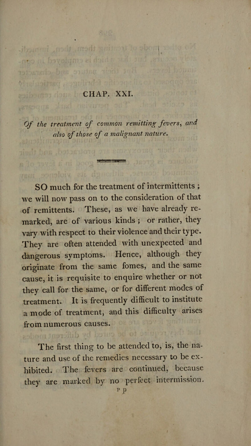 Of the treatment of common remitting fevers, and also of those of a malignant nature. SO much for the treatment of intermittents ; we will now pass on to the consideration of that of remittents. These, as we have already re- marked, are of various kinds; or rather, they vary with respect to their violence and their type. They are often attended with unexpected and dangerous symptoms. Hence, although they originate from the same fomes, and the same cause, it is requisite to enquire whether or not they call for the same, or for different modes of treatment. It is frequently difficult to institute a mode of treatment, and this difficulty arises from numerous causes. The first thing to be attended to, is, the na- ture and use of the remedies necessary to be ex- hibited. . The: fevers are continued, because they are marked by no perfect intermission. Pp