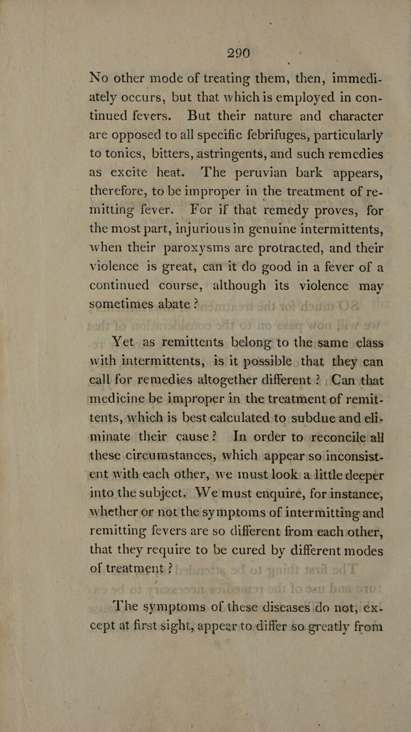 No other mode of treating them, then, immedi- ately occurs, but that which is employed in con- tinued fevers. But their nature and character are opposed to all specific febrifuges, particularly to tonics, bitters, astringents, and such remedies as excite heat. The peruvian bark appears, therefore, to be improper in the treatment of re- mitting fever. For if that remedy proves, for the most part, injuriousin genuine intermittents, when their paroxysms are protracted, and their violence is great, can it do good in a fever of a continued course, although its violence may sometimes abate ? ' Yet as remittents belong to the same class with intermittents, is it possible that they can call for remedies altogether different ? | Can that medicine be improper in the treatment of remit- tents, which is best calculated to subdue and eli- minate their cause? In order to reconcile all these circumstances, which appear so inconsist- ent with each other, we must look a little deeper into the subject, We must enquire, for instance, whether or not the symptoms of intermitting and remitting fevers are so different from each other, that they require to be cured by different modes of treatment ? | The symptoms of these diseases do not; ex- cept at first sight, appear to differ &o greatly from