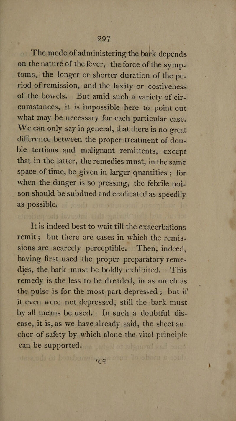 The mode of administering the bark depends on the nature of the fever, the force of the symp- toms, the longer or shorter duration of the pe- riod of remission, and the laxity or costiveness of the bowels. But amid such a variety of cir- cumstances, it is impossible here to point out what may be necessary for each particular case. We can only say in general, that there is no great difference between the proper treatment of dou- ble tertians and malignant remittents, except that in the latter, the remedies must, in the same space of time, be given in larger qnantities ; for when the danger is so pressing, the febrile poi- . son should be subdued and eradicated as speedily as possible. It is indeed best to wait till the exacerbations remit; but there are cases in which the remis- sions are scarcely perceptible. Then, indeed, having first used the proper preparatory reme- dies, the bark must be boldly exhibited. This remedy is the less to be dreaded, in as much as the pulse is for the most part depressed ; but if it even were not depressed, still the bark must by all means be used. In such a doubtful dis- ease, it is, as we have already said, the sheet an- chor of safety by which alone the vital principle can be supported. ' Qq