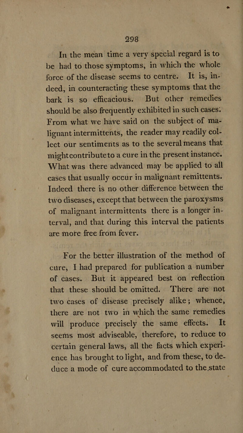 In the mean time a very special regard is to be had to those symptoms, in which the whole force of the disease seems to centre. It is, in- deed, in counteracting these symptoms that the bark is so efficacious. But other remedies should be also frequently exhibited in such cases: From what we have said on the subject of ma- lignant intermittents, the reader may readily col- lect our sentiments as to the several means that mightcontributeto a cure in the present instance. What was there advanced may be applied to all cases that usually occur in malignant remittents. Indeed there is no other difference between the two diseases, except that between the paroxysms of malignant intermittents there is a longer in- terval, and that during this interval the patients are more free from fever. For the better illustration of the method of cure, I had prepared for publication a number of cases. But it appeared best on reflection that these should be omitted. ‘There are not two cases of disease precisely alike; whence, there are not two in which the same remedies will produce precisely the same effects. It seems most adviseable, therefore, to reduce to certain general laws, all the facts which experi- ence has brou ght to light, and from these, to de- duce a mode of cure accommodated to the state