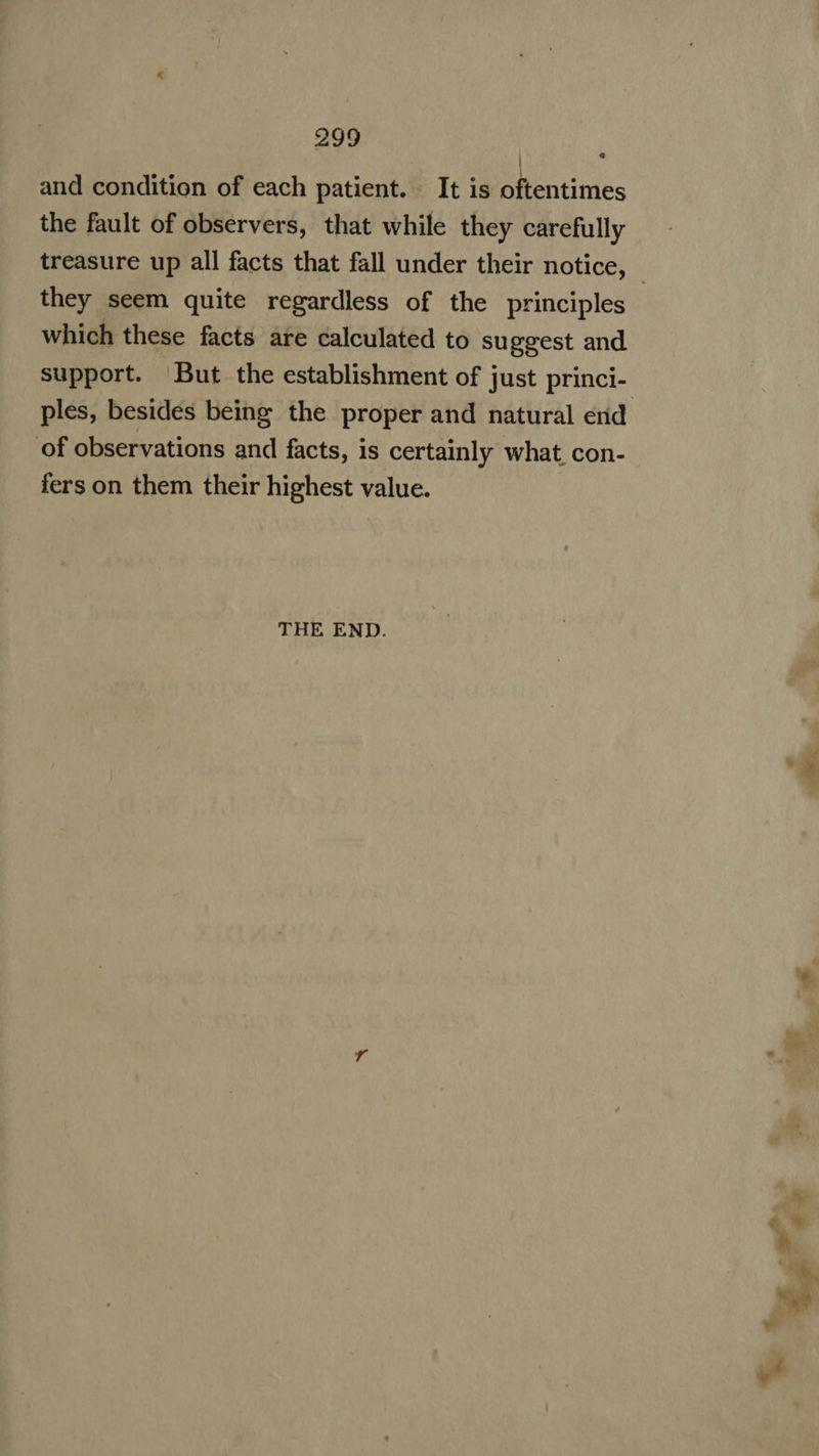 and condition of each patient. It is oftentimes the fault of observers, that while they carefully treasure up all facts that fall under their notice, - they seem quite regardless of the principles which these facts are calculated to suggest and support. But the establishment of just princi- ples, besides being the proper and natural end ‘of observations and facts, is certainly what, con- fers on them their highest value. ! THE END. s i * A bd hy «v M. “i, oT 4