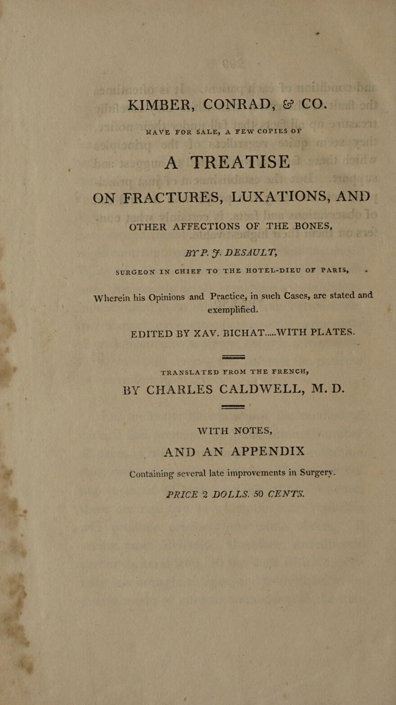 KIMBER, CONRAD, & CO. HAVE FOR SALE, A FEW COPIES OF A TREATISE ON FRACTURES, LUXATIONS, AND OTHER AFFECTIONS OF THE BONES, BY P. ¥. DESAULT, SURGEON IN CHIEF TO THE HOTEL-DIEU OF PARIS, » Wherein his Opinions and Practice, in such Cases, are stated and exemplified. EDITED BY XAV. BICHAT....WITH PLATES. TRANSLATED FROM THE FRENCH, BY CHARLES CALDWELL, M. D. WITH NOTES, AND AN APPENDIX Containing several late improvements in Surgery. PRICE 2 DOLLS. 50 CENTS.