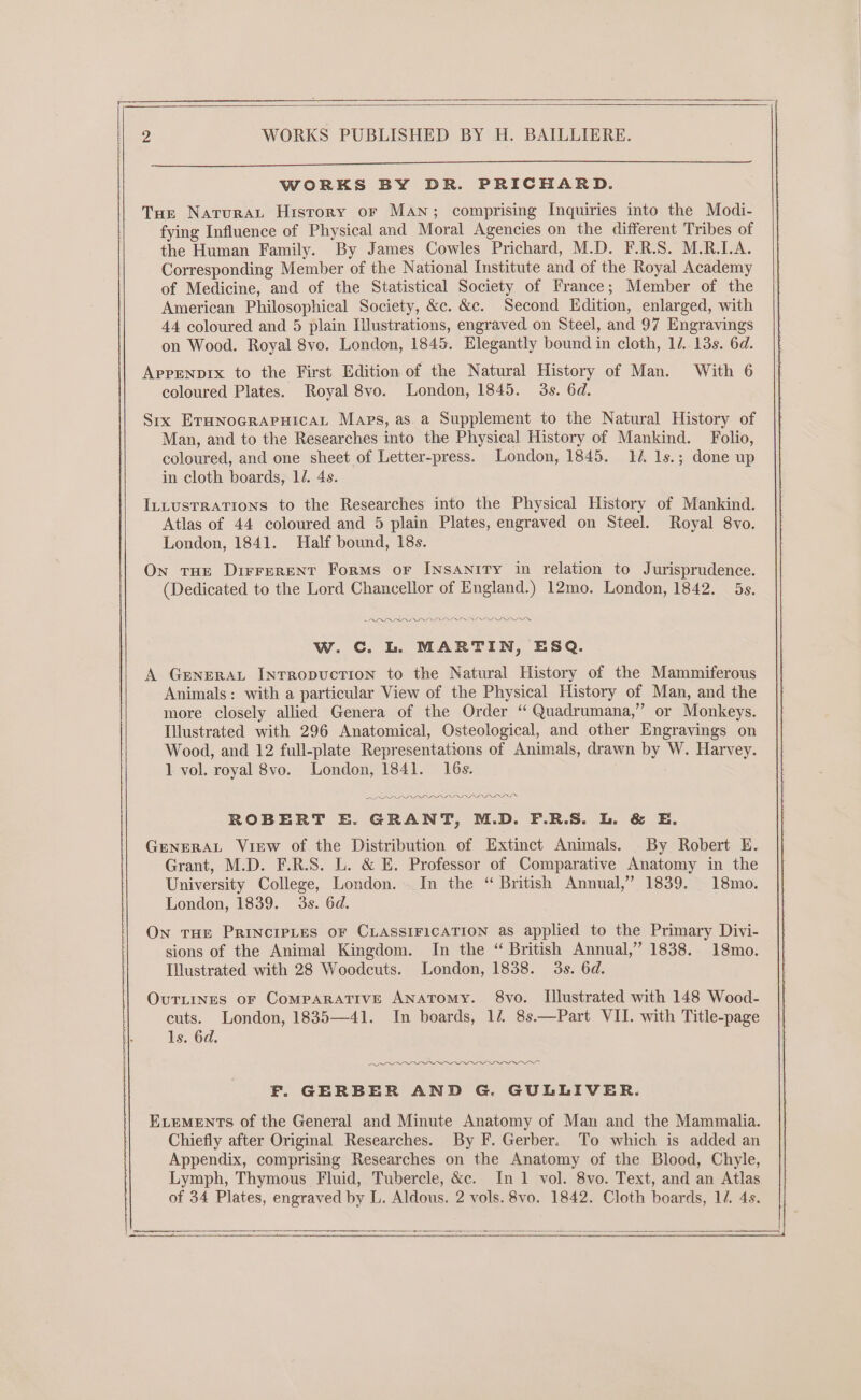 WORKS BY DR. PRICHARD. Tue Naturaut History or Man; comprising Inquiries into the Modi- fying Influence of Physical and Moral Agencies on the different Tribes of the Human Family. By James Cowles Prichard, M.D. F.R.S. M.R.LA. Corresponding Member of the National Institute and of the Royal Academy of Medicine, and of the Statistical Society of France; Member of the American Philosophical Society, &c. &c. Second Edition, enlarged, with 44 coloured and 5 plain Iustrations, engraved on Steel, and 97 Engravings on Wood. Royal 8vo. London, 1845. Elegantly bound in cloth, 1/. 13s. 6d. AppENprx to the First Edition of the Natural History of Man. With 6 coloured Plates. Royal 8vo. London, 1845. 3s. 6d. Srx ErHnoGraAPHicaL Maps, as. a Supplement to the Natural History of Man, and to the Researches into the Physical History of Mankind. Folio, coloured, and one sheet of Letter-press. London, 1845. 14. 1s.; done up in cloth boards, lJ. 4s. InLtustTRATIONS to the Researches into the Physical History of Mankind. Atlas of 44 coloured and 5 plain Plates, engraved on Steel. Royal 8vo. London, 1841. Half bound, 18s. On tHE DirreRENT Forms or INSANITY in relation to Jurisprudence. (Dedicated to the Lord Chancellor of England.) 12mo. London, 1842. 5s. RRA ARADALLIAL IID IDI w. Cc. L. MARTIN, ESQ. A GeneraL Intropvuction to the Natural History of the Mammiferous Animals: with a particular View of the Physical History of Man, and the more closely allied Genera of the Order “ Quadrumana,” or Monkeys. Illustrated with 296 Anatomical, Osteological, and other Engravings on Wood, and 12 full-plate Representations of Animals, drawn by W. Harvey. 1 vol. royal 8vo. London, 1841. 16s. APL LD DL DDI OIF ROBERT E. GRANT, M.D. F.R.S. L. & E. GENERAL View of the Distribution of Extinct Animals. By Robert E. Grant, M.D. F.R.S. L. & E. Professor of Comparative Anatomy in the University College, London. In the “ British Annual,” 1839. 18mo. London, 1839. 3s. 6d. On THE PRINCIPLES OF CLASSIFICATION as applied to the Primary Divi- sions of the Animal Kingdom. In the “ British Annual,” 1838. 18mo. Illustrated with 28 Woodcuts. London, 1838. 3s. 6d. OvuTLINes oF CoMPARATIVE ANATOMY. 8vo. Illustrated with 148 Wood- cuts. London, 1835—41. In boards, 12, 8s.—Part VII. with Title-page ls. 6d. f OA ORS F. GERBER AND G. GULLIVER. ELEMENTS of the General and Minute Anatomy of Man and the Mammalia. Chiefly after Original Researches. By F. Gerber. To which is added an Appendix, comprising Researches on the Anatomy of the Blood, Chyle, Lymph, Thymous Fluid, Tubercle, &c. In 1 vol. 8vo. Text, and an Atlas of 34 Plates, engraved by L. Aldous. 2 vols. 8vo. 1842. Cloth boards, 1/. 4s. A eS a ha ———————