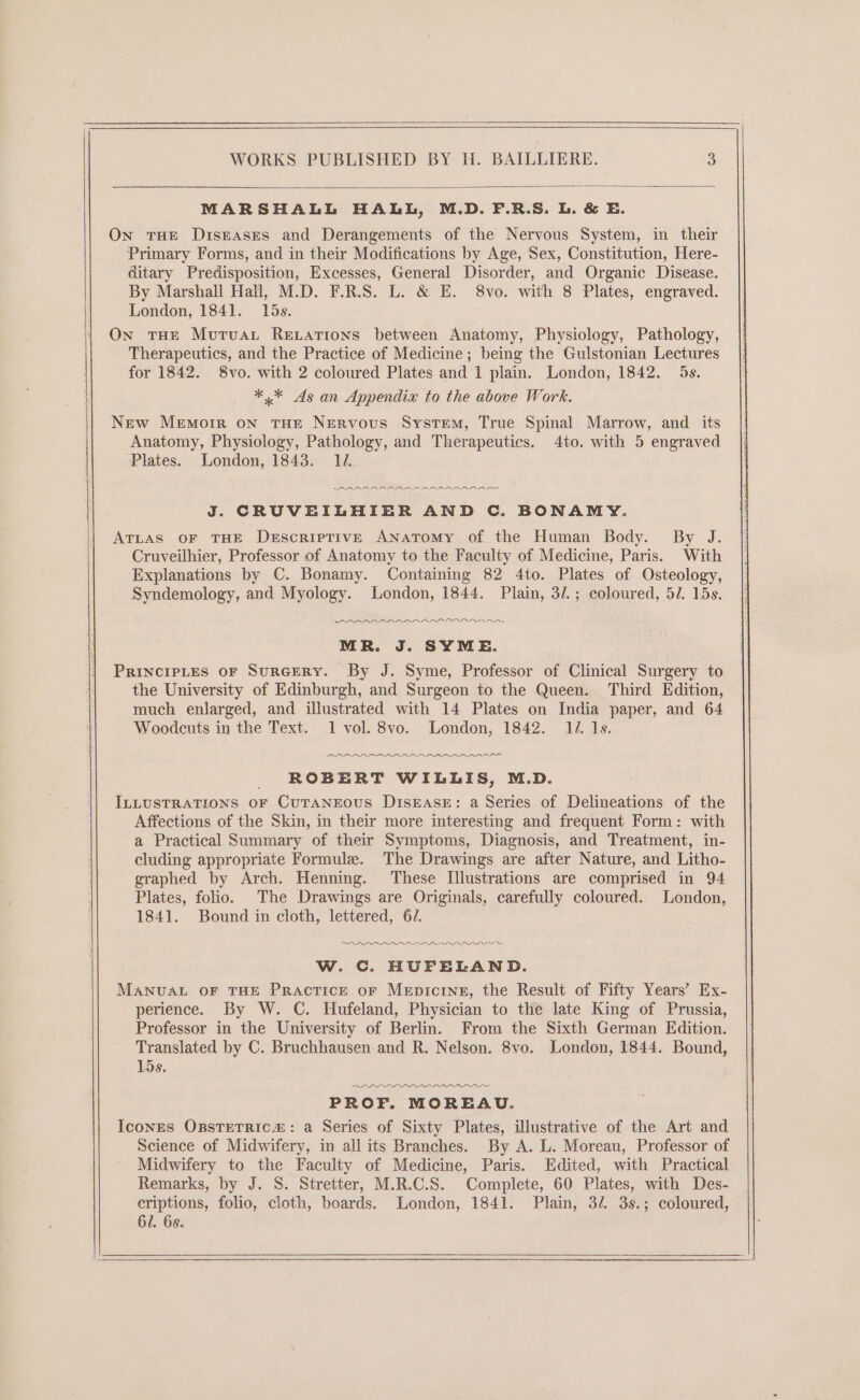 MARSHALL HALL, M.D. F.R.S. L. &amp; E. On tHE Diseases and Derangements of the Nervous System, in their Primary Forms, and in their Modifications by Age, Sex, Constitution, Here- ditary Predisposition, Excesses, General Disorder, and Organic Disease. By Marshall Hall, M.D. F.R.S. L. &amp; E. 8vo. with 8 Plates, engraved. London, 1841. 15s. On tHe Mutua Rexations between Anatomy, Physiology, Pathology, Therapeutics, and the Practice of Medicine; being the Gulstonian Lectures for 1842. 8vo. with 2 coloured Plates and 1 plain. London, 1842. 5s. *,* As an Appendix to the above Work. New Memorr on THE Nervous System, True Spinal Marrow, and _ its Anatomy, Physiology, Pathology, and Therapeutics. 4to. with 5 engraved Plates. London, 1843. 14. SARA AANAA AAR RRR ree J. CRUVEILHIER AND C. BONAMY. ATLAS OF THE Descriptive Anatomy of the Human Body. By J. Cruveilhier, Professor of Anatomy to the Faculty of Medicine, Paris. With Explanations by C. Bonamy. Containing 82 4to. Plates of Osteology, Syndemology, and Myology. London, 1844. Plain, 3/.; coloured, 5/. 15s. I DADRAADAAA AAI MR. J. SYME. PRINCIPLES OF SuRGERY. By J. Syme, Professor of Clinical Surgery to the University of Edinburgh, and Surgeon to the Queen. Third Edition, much enlarged, and illustrated with 14 Plates on India paper, and 64 Woodcuts in the Text. 1 vol. 8vo. London, 1842. 14. Is. PRRARAR ADNAN Pr ROBERT WILLIS, M.D. ILLUSTRATIONS OF CUTANEOUS DISEASE: a Series of Delineations of the Affections of the Skin, in their more interesting and frequent Form: with a Practical Summary of their Symptoms, Diagnosis, and Treatment, in- cluding appropriate Formule. The Drawings are after Nature, and Litho- graphed by Arch. Henning. These Illustrations are comprised in 94 Plates, folio. The Drawings are Originals, carefully coloured. London, 1841. Bound in cloth, lettered, 6/. LDL LLIIL II IO W. C. HUFELAND. MANUAL OF THE Practice or Mepicine, the Result of Fifty Years’ Ex- perience. By W. C. Hufeland, Physician to the late King of Prussia, Professor in the University of Berlin. From the Sixth German Edition. Translated by C. Bruchhausen and R. Nelson. 8vo. London, 1844. Bound, 15s. DPA» PROF. MOREAU. IconEes OBSTETRICa: a Series of Sixty Plates, illustrative of the Art and Science of Midwifery, in all its Branches. By A. L. Moreau, Professor of Midwifery to the Faculty of Medicine, Paris. Edited, with Practical Remarks, by J. S. Stretter, M.R.C.S. Complete, 60 Plates, with Des- criptions, folio, cloth, boards. London, 1841. Plain, 3/. 3s.; coloured, 6/. 68.