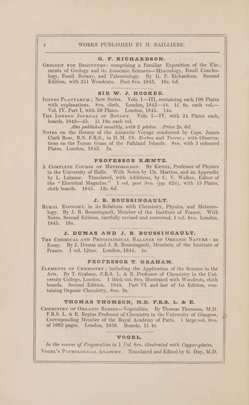 G. F. RICHARDSON. GEOLOGY FOR BEGINNERS; comprising a Familiar Exposition of the Ele-. ments of Geology and its Associate Sciences—Mineralogy, Fossil Concho- logy, Fossil Botany, and Paleontology. By G. F. Richardson. Second Edition, with 251 Woodcuts. Post 8vo. 1843. 10s. 6d. SIR W. J. ‘HOOKER. _ Icones PLantarum ; New Series. Vols. I—III, coutaining each 100 Plates with explanations. S8vo. cloth. London, 184244, li. 8s. each vol.— Vol. IV. Part I, with 50 Plates. London, 1845. 14s. 'ToEe Lonpon JouRNAL oF Borany. Vols. I-IV, with 24 Plates each, boards. 1842—45. IJ. 10s. each vol. Also published monthly, with 2 plates. .Price 2s. 6d. = Notes on the Botany of the Antarctic Voyage conducted by Capt. James Clark Ross, R.N. F.R.S., in H.M. SS. Erebus and Terror ; with Observa- tions on the Tussac Grass of the Falkland Islands. 8vo. with 3 coloured Plates. London, 1843. 3s. z PROFESSOR KR4MTZ. A Compete Course oF Metreorotocy. By Kemtz, Professor of Physics in the University of Halle. With Notes by Ch. Martins, and an Appendix by L. Lalanne. Translated, with Additions, by C. V.. Walker, Editor of the “Electrical Magazine.” 1 vol. post 8vo.- (pp. 624), with 15 Plates, cloth boards. 1845. 12s. 6d. — J. B. BOUSSINGAULT. Rurat Economy, in its Relations with Chemistry, Physics, and Meteoro- logy. By J. B. Boussingault, Member of the Institute of France. With Notes. Second Edition, carefully revised and corrected, 1 vol. 8vo. London, 1845. 18s. J. DUMAS AND J. B. BOUSSINGAUDT. THE CHEMICAL AND PHYSIOLOGICAL BALANCE OF ORGANIC NATURE: an Essay. By J. Dumas and J. B. Boussingault, Members of the Institute of France. 1 vol. 12mo. London, 1844. 4s. DILDOS DIPS PE FOO PROFESSOR T. GRAHAM. ELEMENTS OF CHEMisTRY ; including the Application of the Science in the Arts. By T. Graham, F.R.S. L. &amp; E. Professor of Chemistry in the Uni- versity College, London. 1 thick vol. 8vo. illustrated with Woodcuts, cloth boards. Second Edition. 1845. Part VI. and last of 1st Edition, con- taining Organic Chemistry, 8vo. 9s. OOS THOMAS THOMSON, M.D. F.R.S. Ll. &amp; E. CHEMISTRY OF ORGANIC Bopres—Vegetables. By Thomas Thomson, M.D. F.R.S. L. &amp; E. Regius Professor of Chemistry in the University of Glasgow, Corresponding Member of the Royal Academy of Paris. 1 large vol. 8vo. of 1092 pages. London, 1838. Boards, 12. 4s. (PLLA OL LOI VOGEL. In the course of Preparation in 1 Vol. 8vo. illustrated with Copper-plates, VoeEL’s ParnwoLtocican ANATomMy. Translated and Edited by G. Day, M.D.
