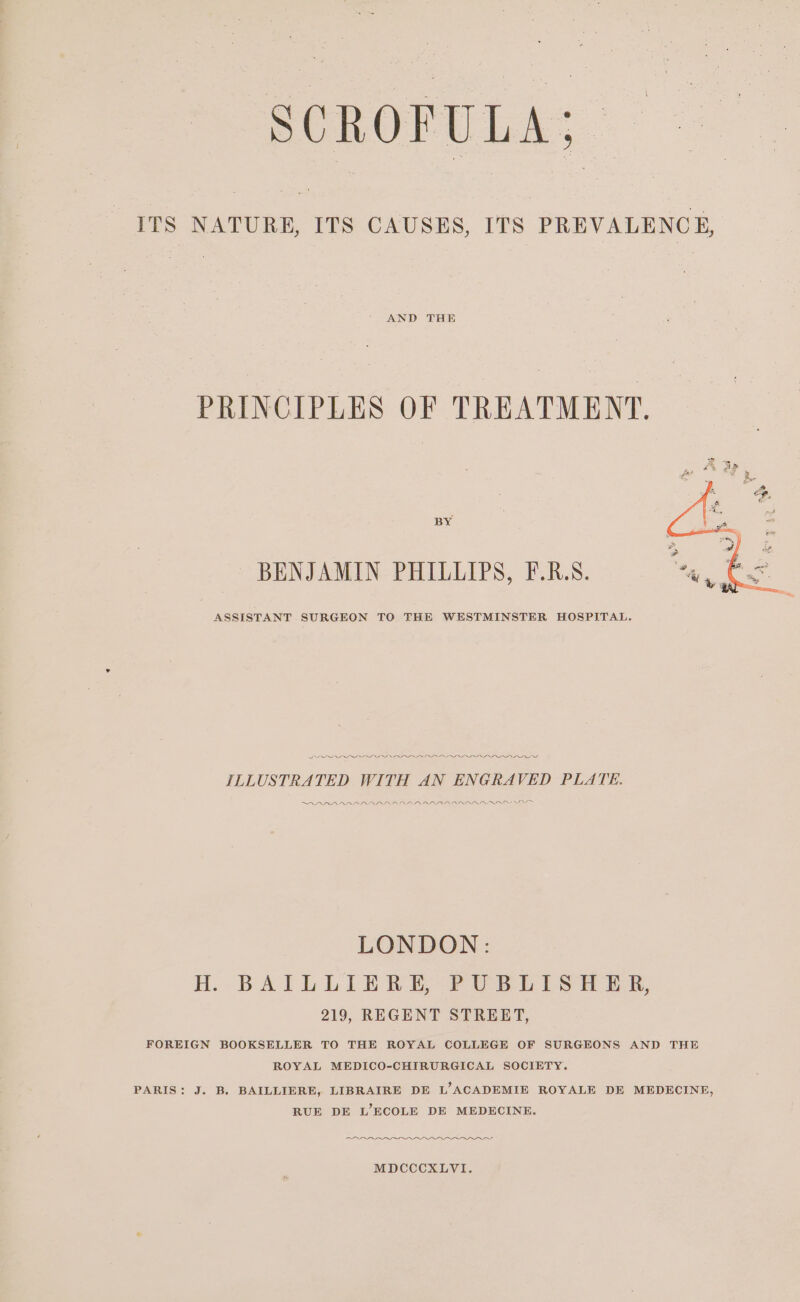 SCROFULA; ITS ae ITS CAUSES, ITS PREVALENCE, AND THE PRINCIPLES OF TREATMENT. BY BENJAMIN PHILLIPS, F.R.S. ASSISTANT SURGEON TO THE WESTMINSTER HOSPITAL. PPL IDOI ODI NID IIOP IIIs ILLUSTRATED WITH AN ENGRAVED PLATE. AARAAARARNARARAAD ARAL AARAROD LAS LONDON: H. BAILLIERE, PUBLISHER, 219, REGENT STREET, FOREIGN BOOKSELLER TO THE ROYAL COLLEGE OF SURGEONS AND THE ROYAL MEDICO-CHIRURGICAL SOCIETY. PARIS: J. B. BAILLIERE, LIBRAIRE DE L’ACADEMIE ROYALE DE MEDECINE, RUE DE L’ECOLE DE MEDECINE. ao AA MDCCCXLVI.