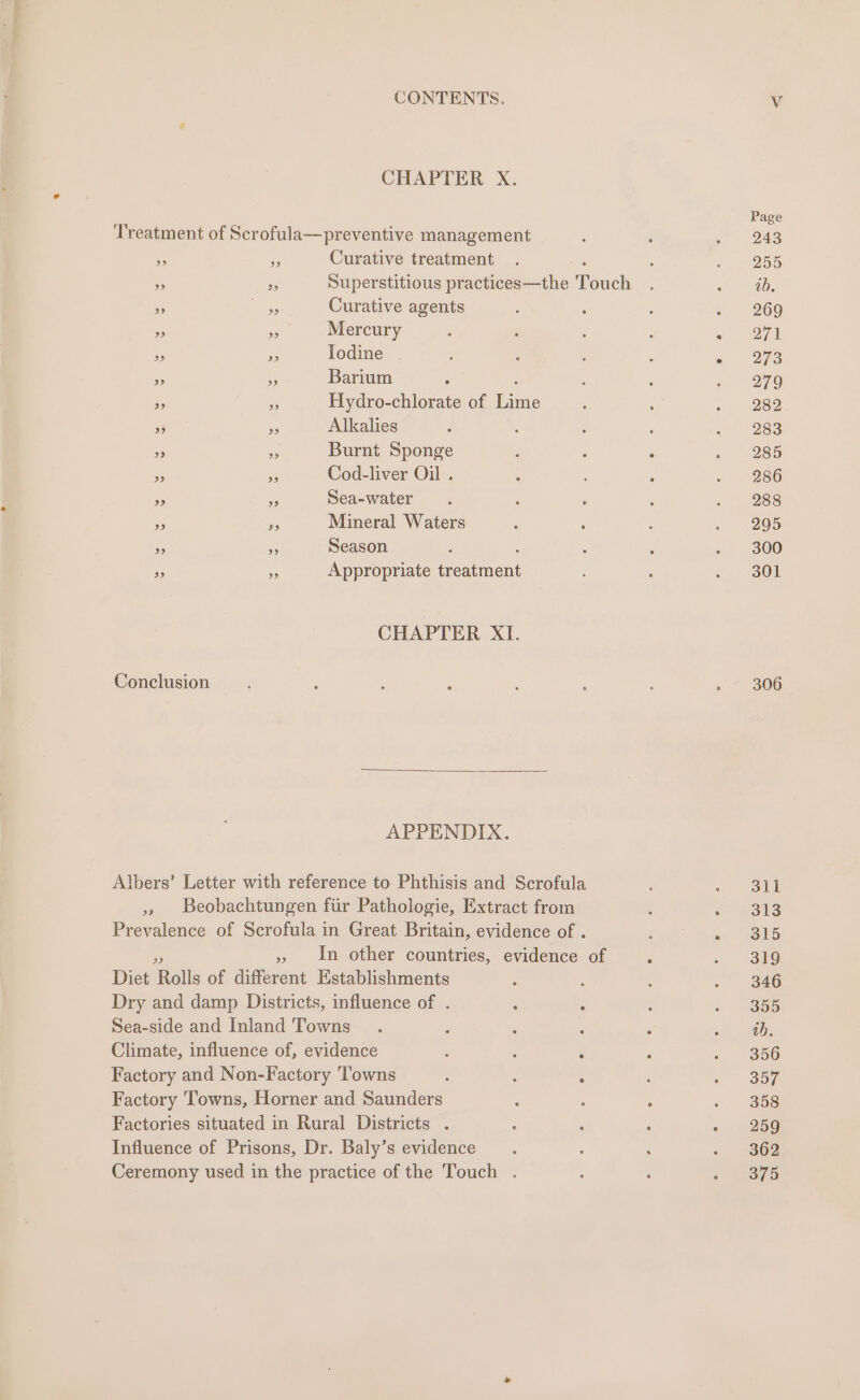 CHAPTER X. Treatment of Scrofula—preventive management » a Curative treatment » Pe Superstitious practices—the Touch » nt Curative agents » 2 Mercury &gt; os Iodine » 6 Barium » “ Hydro-chlorate of Eas » is Alkalies &gt;» - Burnt Sponge » . Cod-liver Oil . %9 s Sea-water . ; : 9 is Mineral Waters : . » in Season ” - Appropriate Heatant CHAPTER XI. Conclusion APPENDIX. Albers’ Letter with reference to Phthisis and Scrofula » Beobachtungen fiir Pathologie, Extract from Prevalence of Scrofula in Great Britain, evidence of . » In other countries, evidence of Diet ‘Rails of different Establishments Dry and damp Districts, influence of . : : Sea-side and Inland 'Towns 3 Climate, influence of, evidence : : ; Factory and Non-Factory Towns : : : Factory Towns, Horner and Saunders Factories situated in Rural Districts . Influence of Prisons, Dr. Baly’s evidence Ceremony used in the practice of the Touch . Page 243 255 ib. 269 271 273 279 282 283 285 286 288 295 300 301 306 311 313 315 319 346 355 ob. 356 357 358 259 362 375